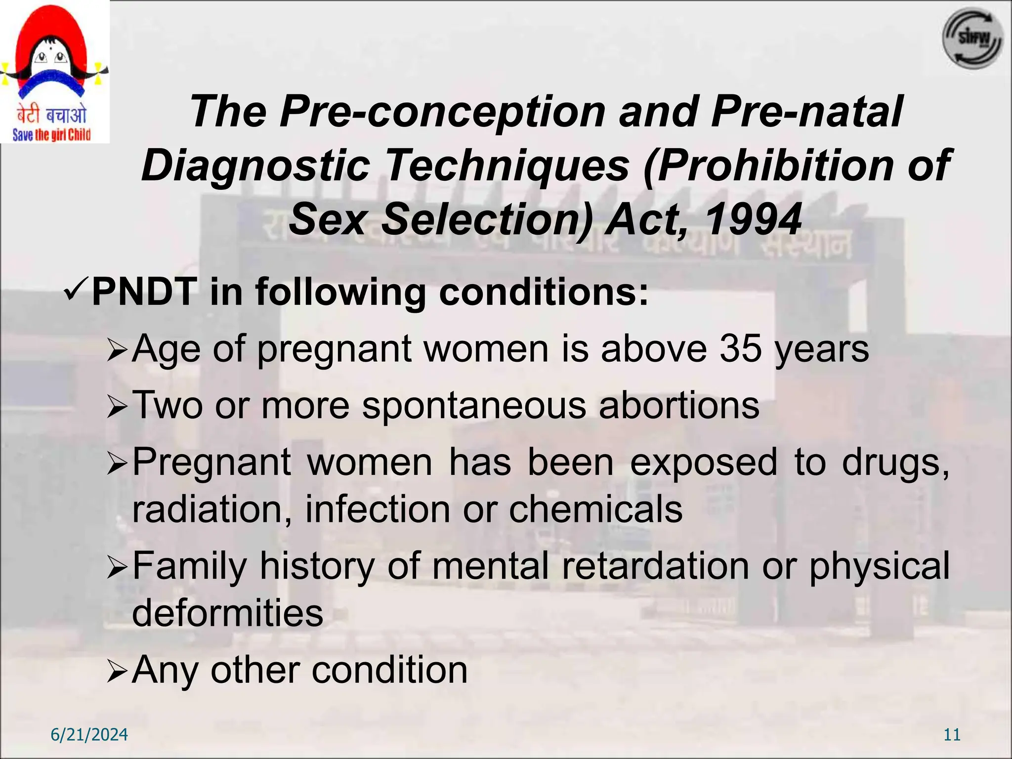 The Pre-conception and Pre-natal
Diagnostic Techniques (Prohibition of
Sex Selection) Act, 1994
PNDT in following conditions:
Age of pregnant women is above 35 years
Two or more spontaneous abortions
Pregnant women has been exposed to drugs,
radiation, infection or chemicals
Family history of mental retardation or physical
deformities
Any other condition
6/21/2024 11
 
