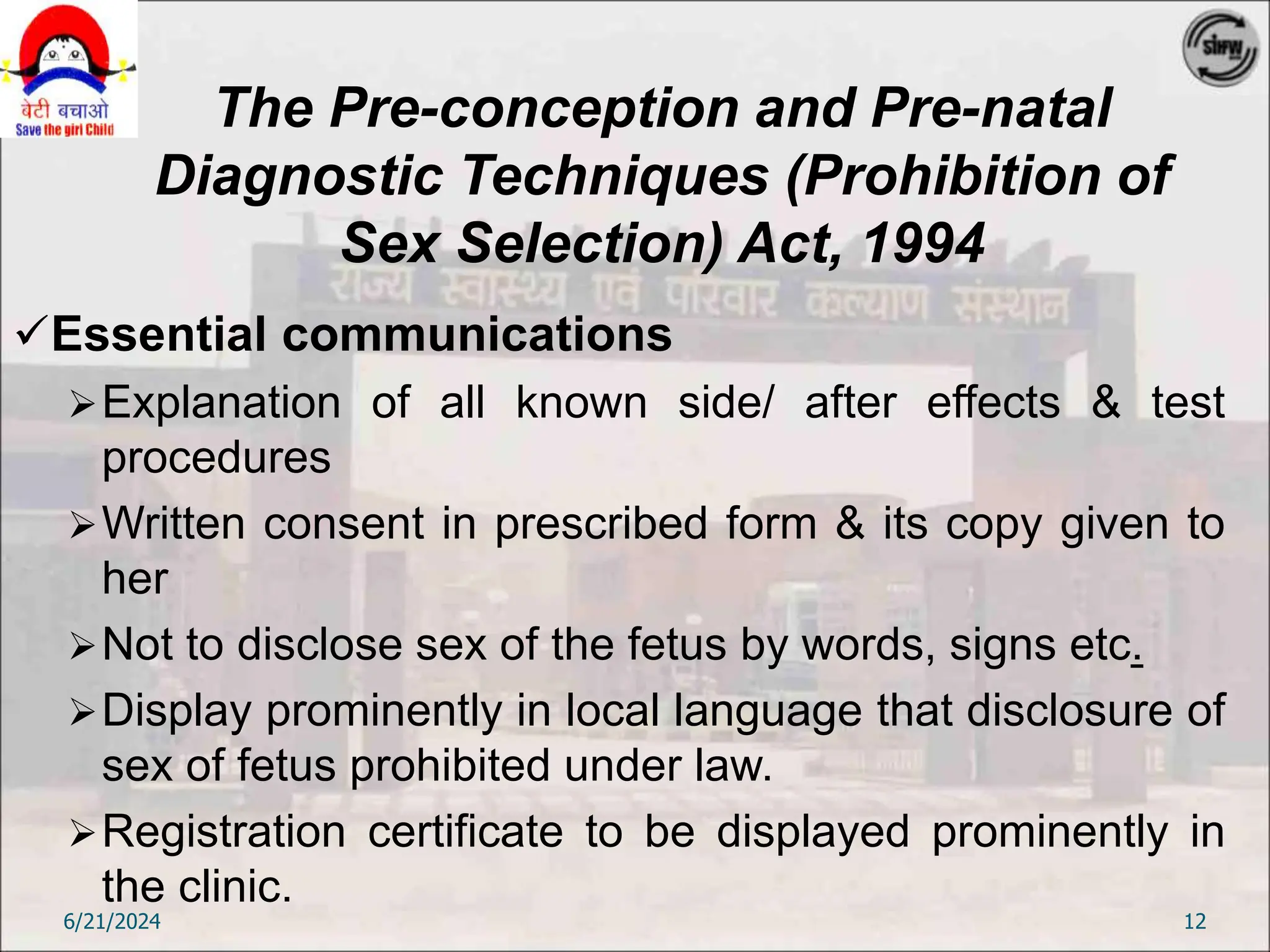 The Pre-conception and Pre-natal
Diagnostic Techniques (Prohibition of
Sex Selection) Act, 1994
Essential communications
Explanation of all known side/ after effects & test
procedures
Written consent in prescribed form & its copy given to
her
Not to disclose sex of the fetus by words, signs etc.
Display prominently in local language that disclosure of
sex of fetus prohibited under law.
Registration certificate to be displayed prominently in
the clinic.
6/21/2024 12
 