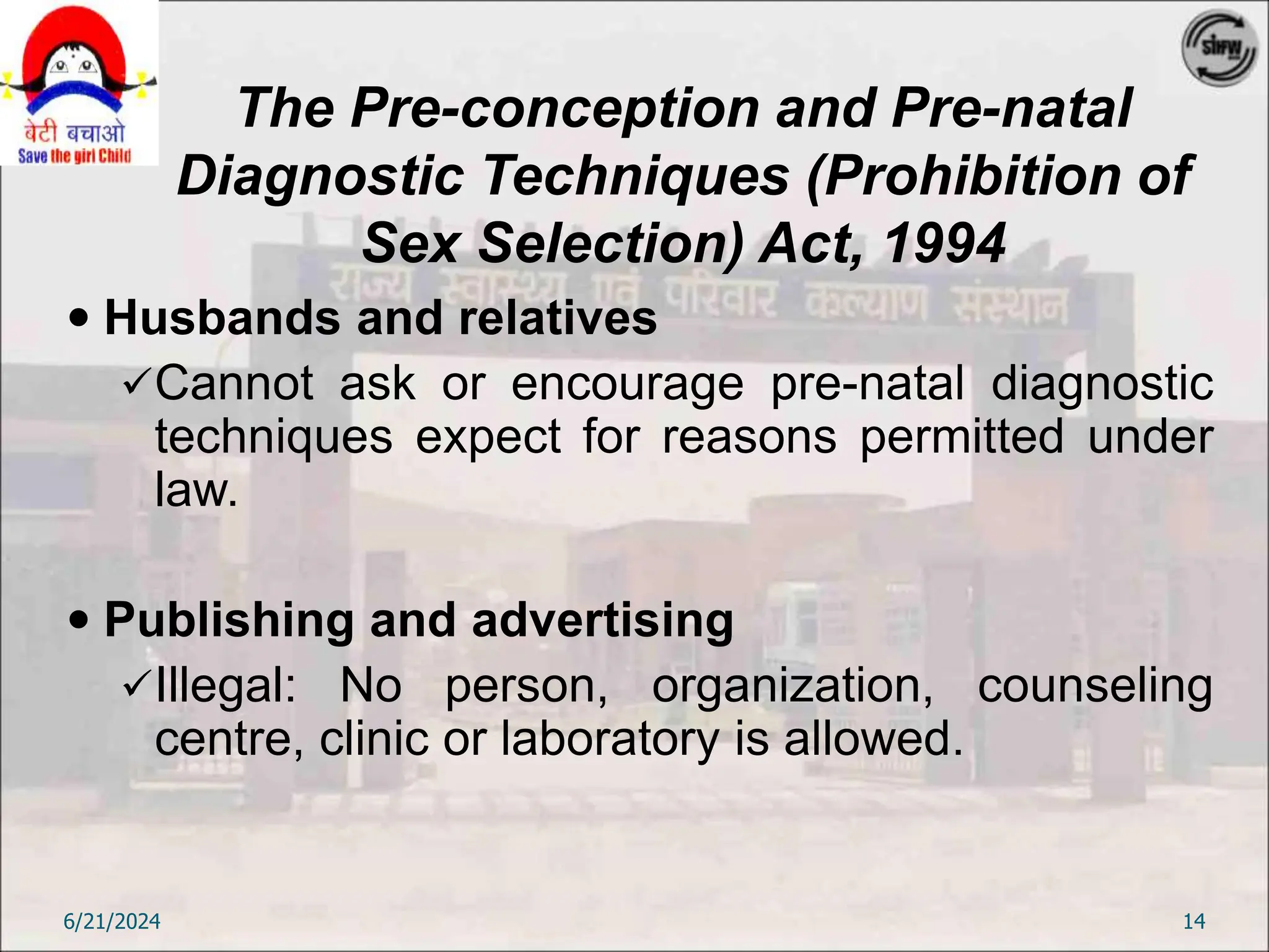 The Pre-conception and Pre-natal
Diagnostic Techniques (Prohibition of
Sex Selection) Act, 1994
 Husbands and relatives
Cannot ask or encourage pre-natal diagnostic
techniques expect for reasons permitted under
law.
 Publishing and advertising
Illegal: No person, organization, counseling
centre, clinic or laboratory is allowed.
6/21/2024 14
 