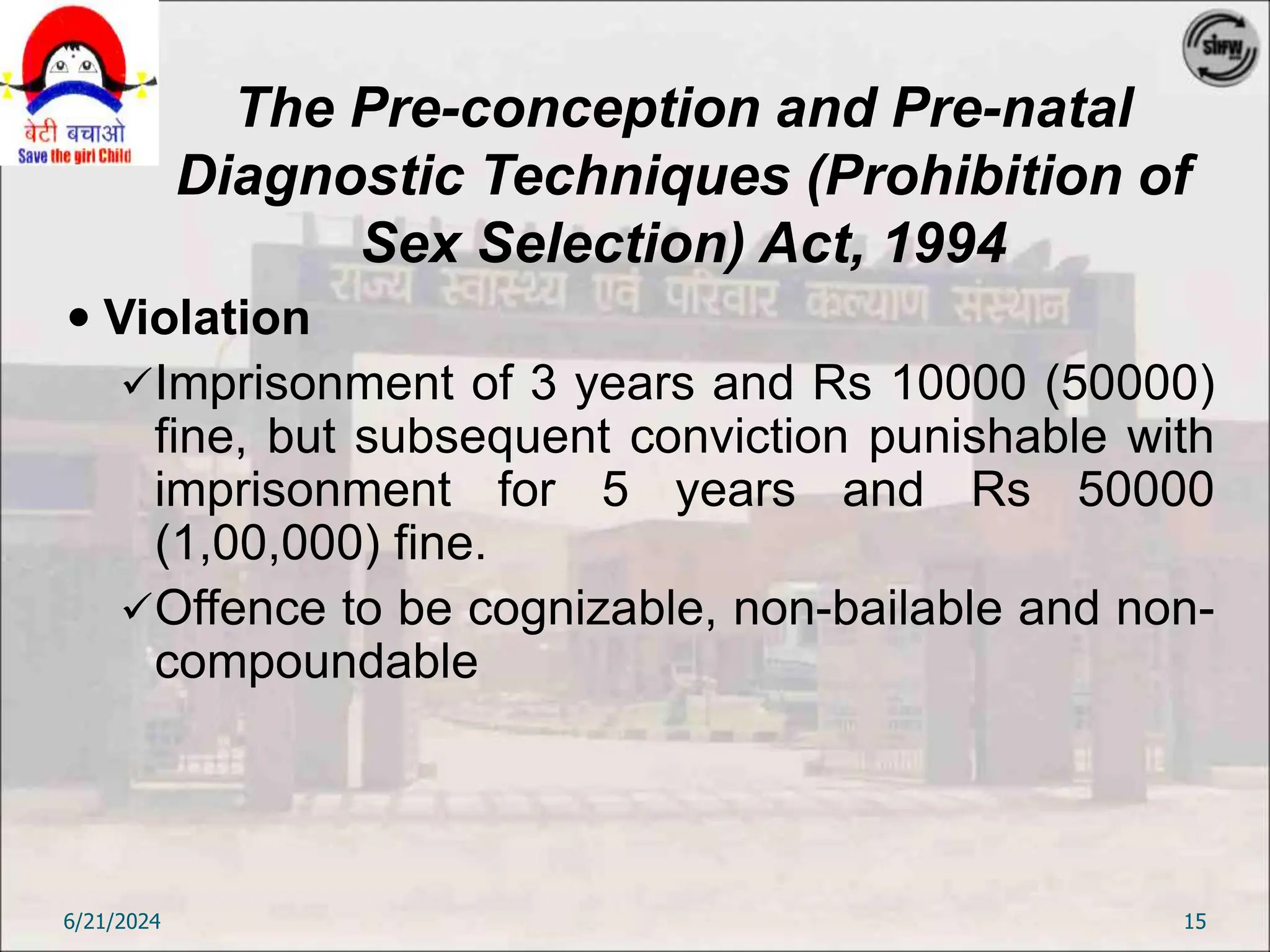 The Pre-conception and Pre-natal
Diagnostic Techniques (Prohibition of
Sex Selection) Act, 1994
 Violation
Imprisonment of 3 years and Rs 10000 (50000)
fine, but subsequent conviction punishable with
imprisonment for 5 years and Rs 50000
(1,00,000) fine.
Offence to be cognizable, non-bailable and non-
compoundable
6/21/2024 15
 