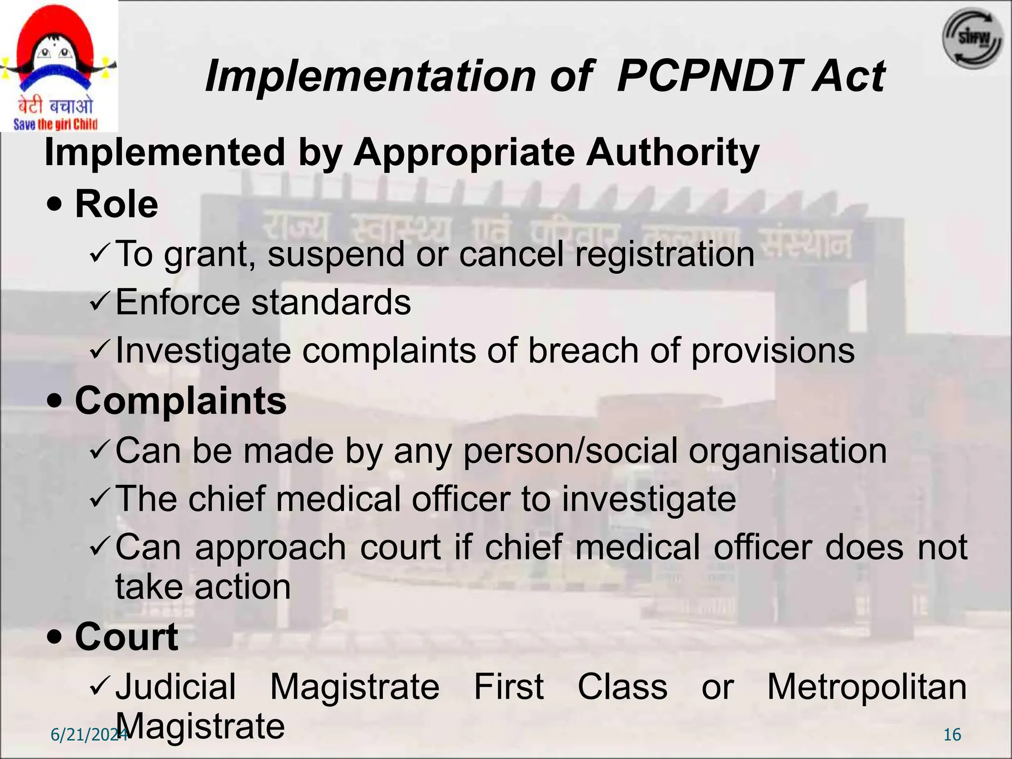 Implementation of PCPNDT Act
Implemented by Appropriate Authority
 Role
To grant, suspend or cancel registration
Enforce standards
Investigate complaints of breach of provisions
 Complaints
Can be made by any person/social organisation
The chief medical officer to investigate
Can approach court if chief medical officer does not
take action
 Court
Judicial Magistrate First Class or Metropolitan
Magistrate
6/21/2024 16
 