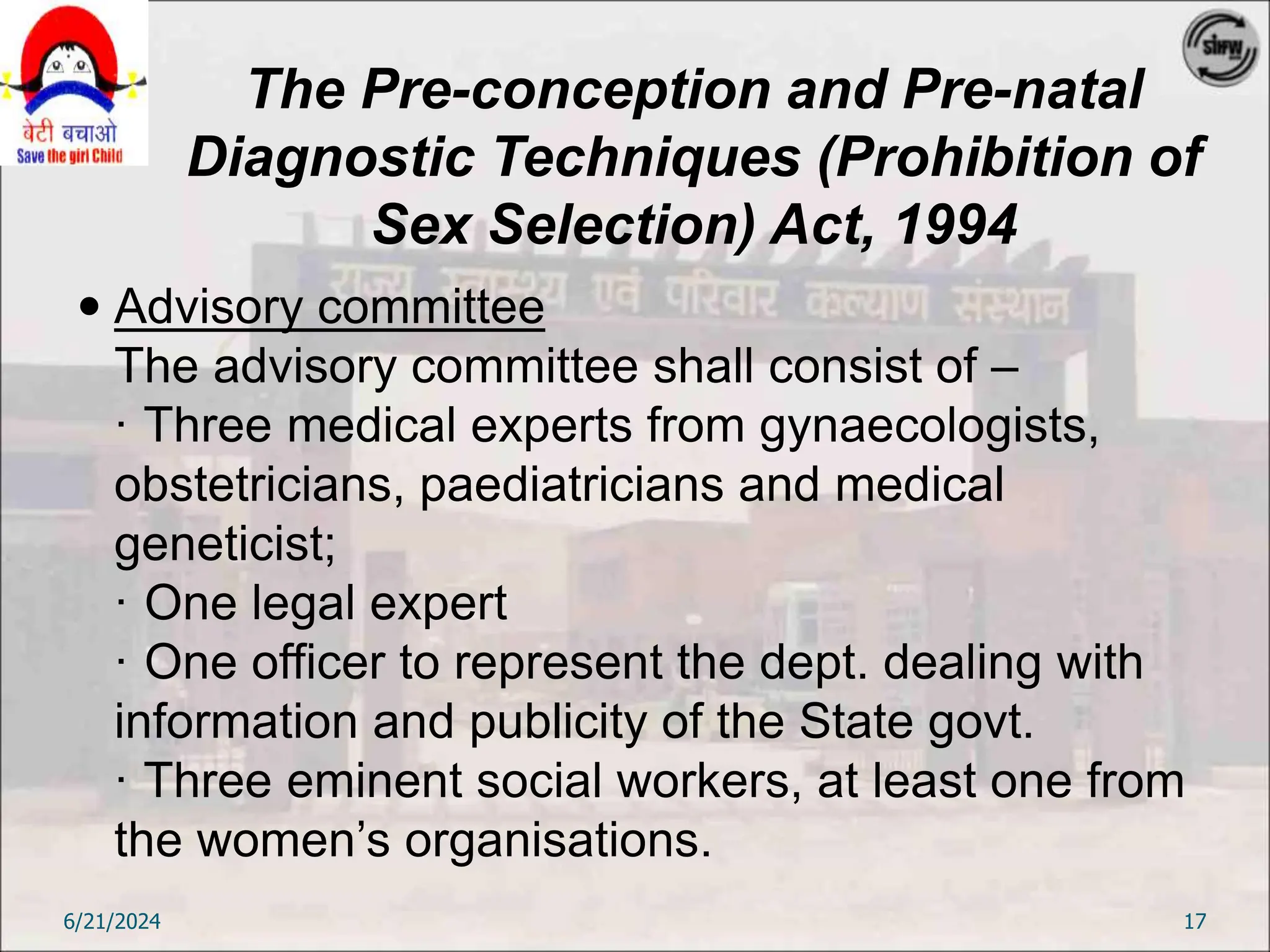 The Pre-conception and Pre-natal
Diagnostic Techniques (Prohibition of
Sex Selection) Act, 1994
 Advisory committee
The advisory committee shall consist of –
· Three medical experts from gynaecologists,
obstetricians, paediatricians and medical
geneticist;
· One legal expert
· One officer to represent the dept. dealing with
information and publicity of the State govt.
· Three eminent social workers, at least one from
the women’s organisations.
6/21/2024 17
 