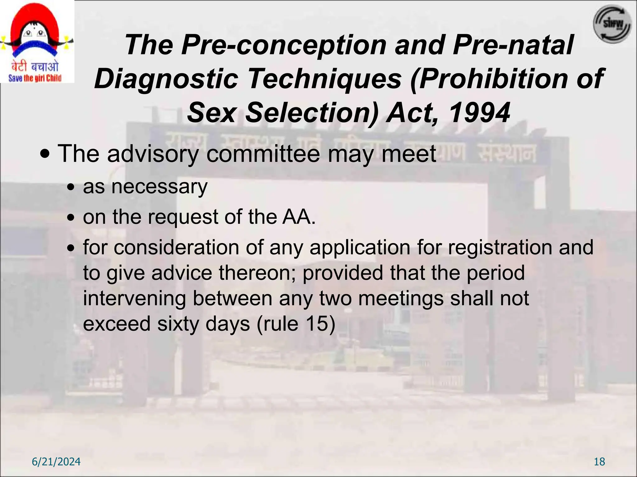 The Pre-conception and Pre-natal
Diagnostic Techniques (Prohibition of
Sex Selection) Act, 1994
 The advisory committee may meet
 as necessary
 on the request of the AA.
 for consideration of any application for registration and
to give advice thereon; provided that the period
intervening between any two meetings shall not
exceed sixty days (rule 15)
6/21/2024 18
 