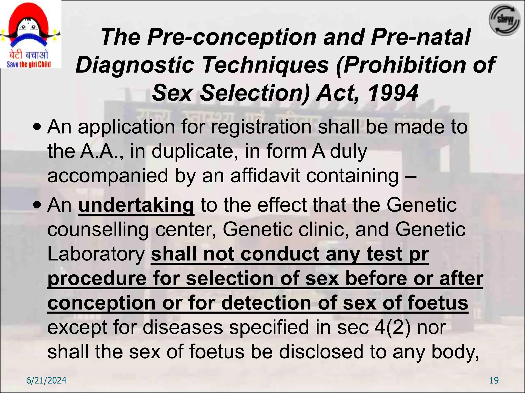 The Pre-conception and Pre-natal
Diagnostic Techniques (Prohibition of
Sex Selection) Act, 1994
 An application for registration shall be made to
the A.A., in duplicate, in form A duly
accompanied by an affidavit containing –
 An undertaking to the effect that the Genetic
counselling center, Genetic clinic, and Genetic
Laboratory shall not conduct any test pr
procedure for selection of sex before or after
conception or for detection of sex of foetus
except for diseases specified in sec 4(2) nor
shall the sex of foetus be disclosed to any body,
6/21/2024 19
 