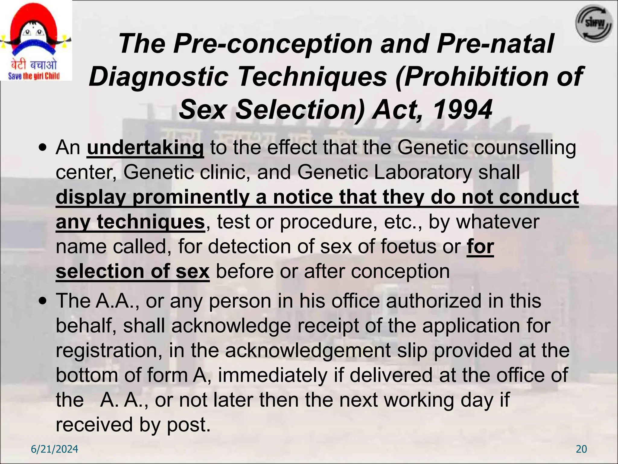 The Pre-conception and Pre-natal
Diagnostic Techniques (Prohibition of
Sex Selection) Act, 1994
 An undertaking to the effect that the Genetic counselling
center, Genetic clinic, and Genetic Laboratory shall
display prominently a notice that they do not conduct
any techniques, test or procedure, etc., by whatever
name called, for detection of sex of foetus or for
selection of sex before or after conception
 The A.A., or any person in his office authorized in this
behalf, shall acknowledge receipt of the application for
registration, in the acknowledgement slip provided at the
bottom of form A, immediately if delivered at the office of
the A. A., or not later then the next working day if
received by post.
6/21/2024 20
 
