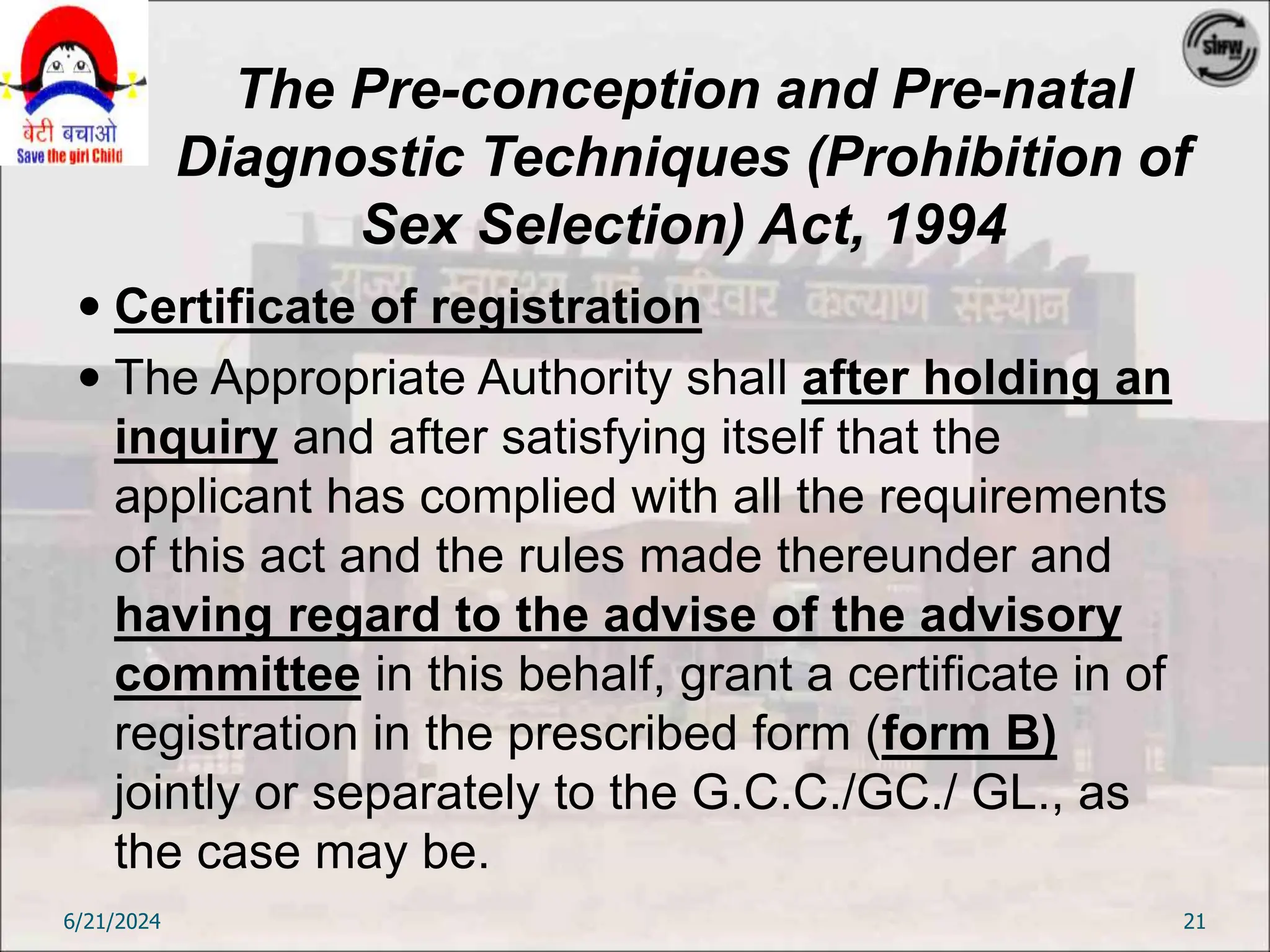The Pre-conception and Pre-natal
Diagnostic Techniques (Prohibition of
Sex Selection) Act, 1994
 Certificate of registration
 The Appropriate Authority shall after holding an
inquiry and after satisfying itself that the
applicant has complied with all the requirements
of this act and the rules made thereunder and
having regard to the advise of the advisory
committee in this behalf, grant a certificate in of
registration in the prescribed form (form B)
jointly or separately to the G.C.C./GC./ GL., as
the case may be.
6/21/2024 21
 