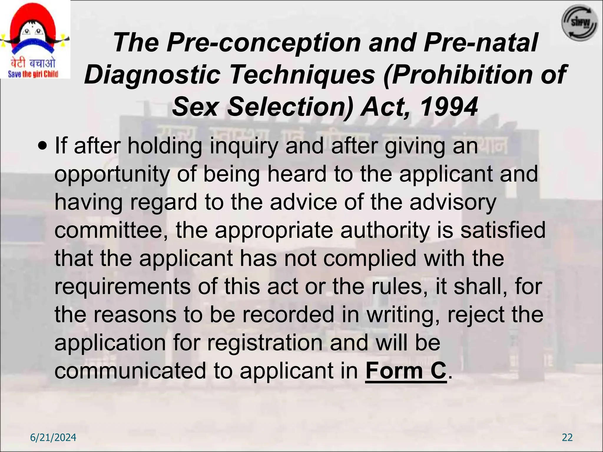 The Pre-conception and Pre-natal
Diagnostic Techniques (Prohibition of
Sex Selection) Act, 1994
 If after holding inquiry and after giving an
opportunity of being heard to the applicant and
having regard to the advice of the advisory
committee, the appropriate authority is satisfied
that the applicant has not complied with the
requirements of this act or the rules, it shall, for
the reasons to be recorded in writing, reject the
application for registration and will be
communicated to applicant in Form C.
6/21/2024 22
 