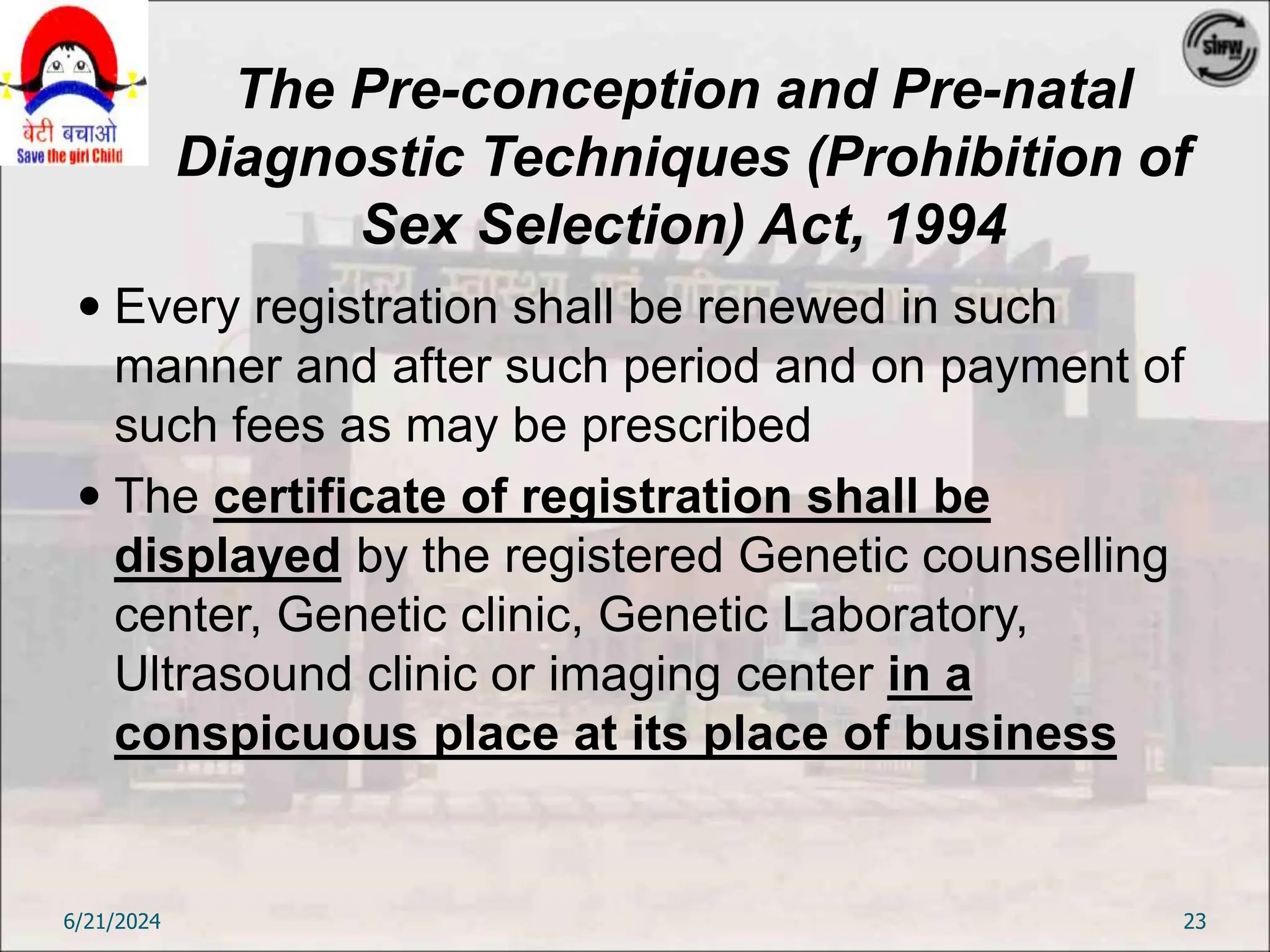 The Pre-conception and Pre-natal
Diagnostic Techniques (Prohibition of
Sex Selection) Act, 1994
 Every registration shall be renewed in such
manner and after such period and on payment of
such fees as may be prescribed
 The certificate of registration shall be
displayed by the registered Genetic counselling
center, Genetic clinic, Genetic Laboratory,
Ultrasound clinic or imaging center in a
conspicuous place at its place of business
6/21/2024 23
 