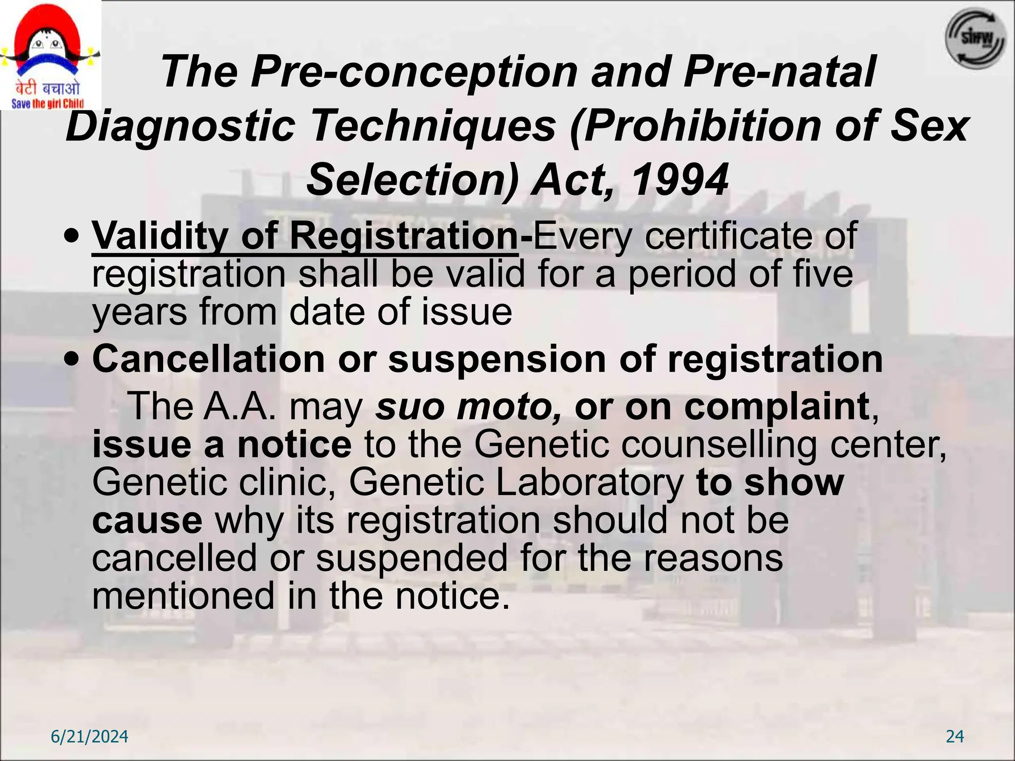 The Pre-conception and Pre-natal
Diagnostic Techniques (Prohibition of Sex
Selection) Act, 1994
 Validity of Registration-Every certificate of
registration shall be valid for a period of five
years from date of issue
 Cancellation or suspension of registration
The A.A. may suo moto, or on complaint,
issue a notice to the Genetic counselling center,
Genetic clinic, Genetic Laboratory to show
cause why its registration should not be
cancelled or suspended for the reasons
mentioned in the notice.
6/21/2024 24
 