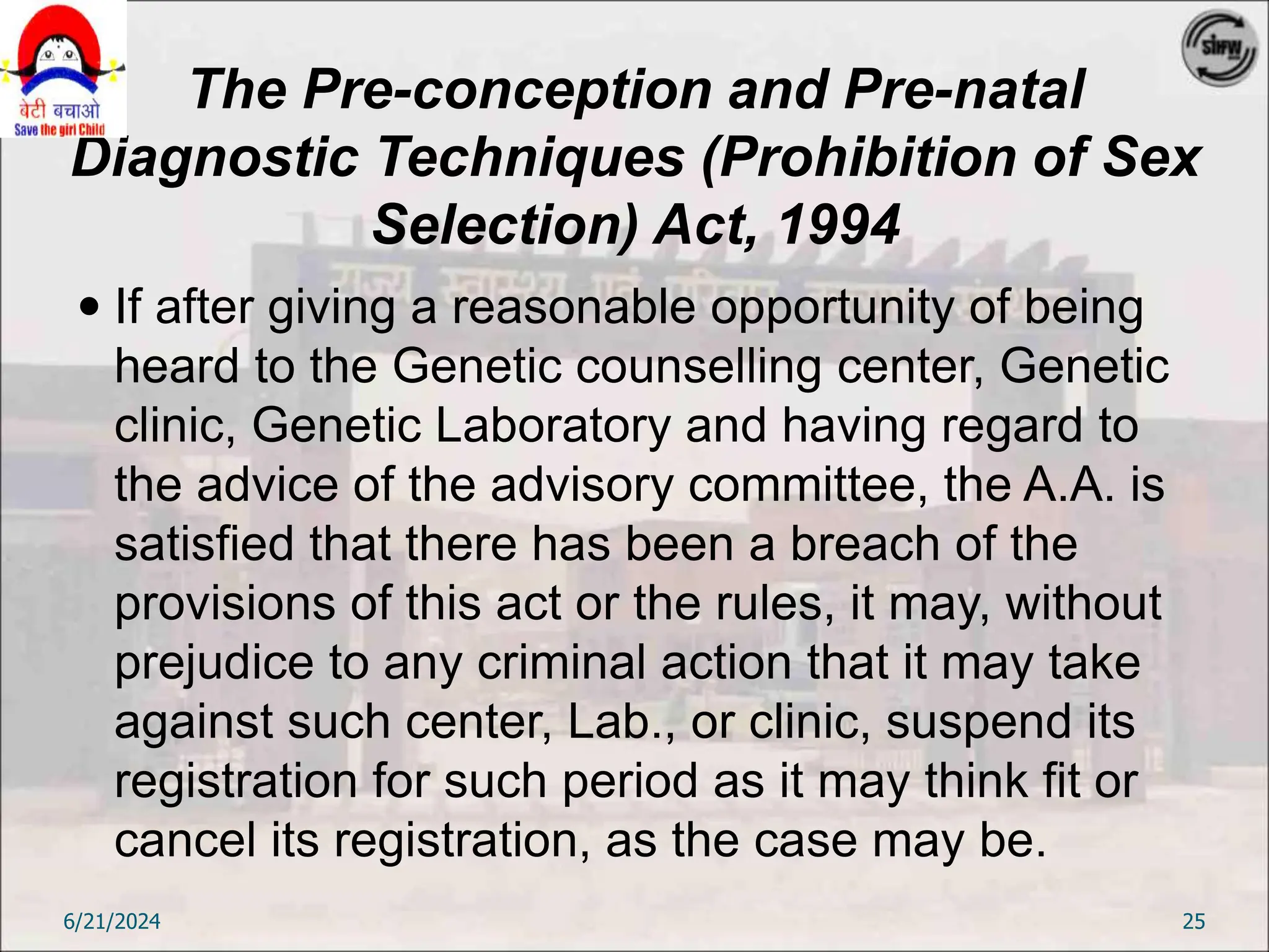 The Pre-conception and Pre-natal
Diagnostic Techniques (Prohibition of Sex
Selection) Act, 1994
 If after giving a reasonable opportunity of being
heard to the Genetic counselling center, Genetic
clinic, Genetic Laboratory and having regard to
the advice of the advisory committee, the A.A. is
satisfied that there has been a breach of the
provisions of this act or the rules, it may, without
prejudice to any criminal action that it may take
against such center, Lab., or clinic, suspend its
registration for such period as it may think fit or
cancel its registration, as the case may be.
6/21/2024 25
 