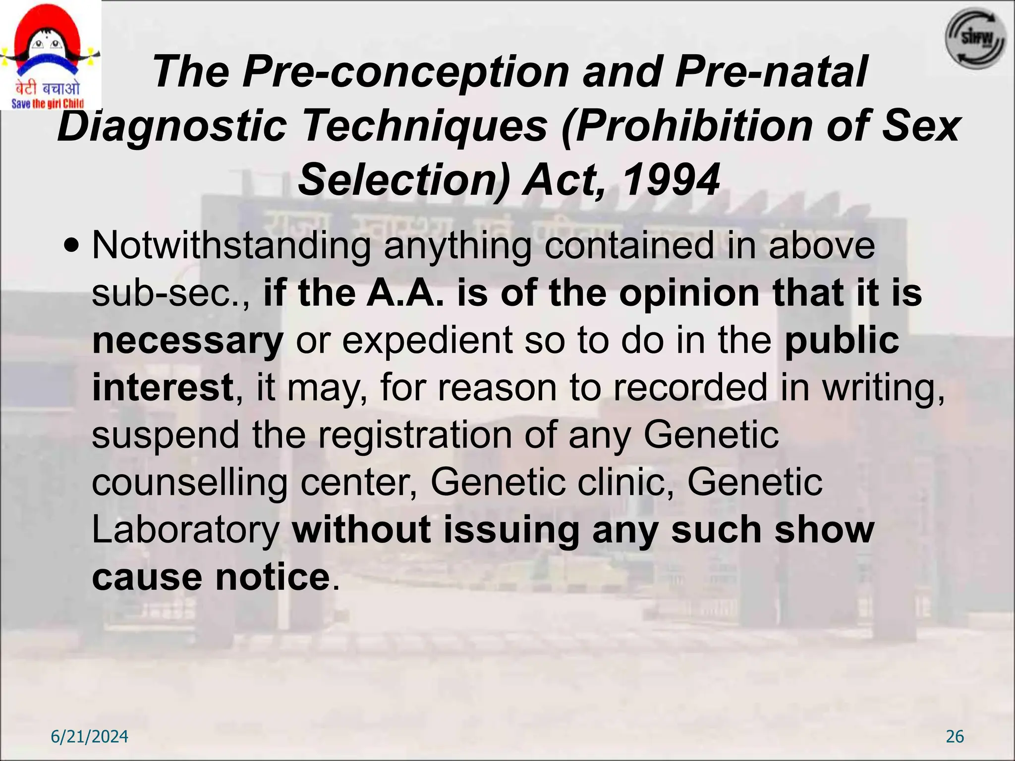The Pre-conception and Pre-natal
Diagnostic Techniques (Prohibition of Sex
Selection) Act, 1994
 Notwithstanding anything contained in above
sub-sec., if the A.A. is of the opinion that it is
necessary or expedient so to do in the public
interest, it may, for reason to recorded in writing,
suspend the registration of any Genetic
counselling center, Genetic clinic, Genetic
Laboratory without issuing any such show
cause notice.
6/21/2024 26
 