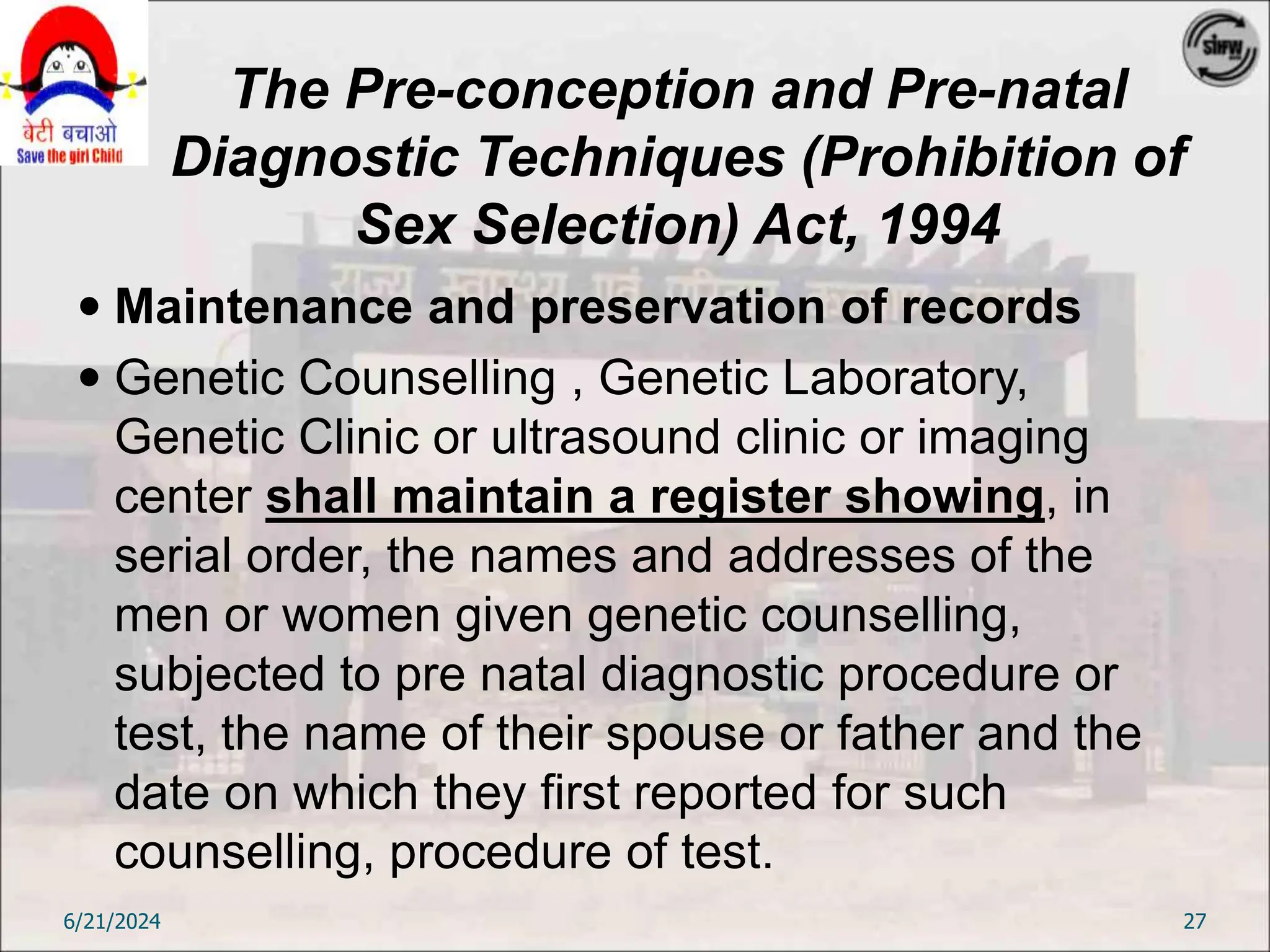 The Pre-conception and Pre-natal
Diagnostic Techniques (Prohibition of
Sex Selection) Act, 1994
 Maintenance and preservation of records
 Genetic Counselling , Genetic Laboratory,
Genetic Clinic or ultrasound clinic or imaging
center shall maintain a register showing, in
serial order, the names and addresses of the
men or women given genetic counselling,
subjected to pre natal diagnostic procedure or
test, the name of their spouse or father and the
date on which they first reported for such
counselling, procedure of test.
6/21/2024 27
 