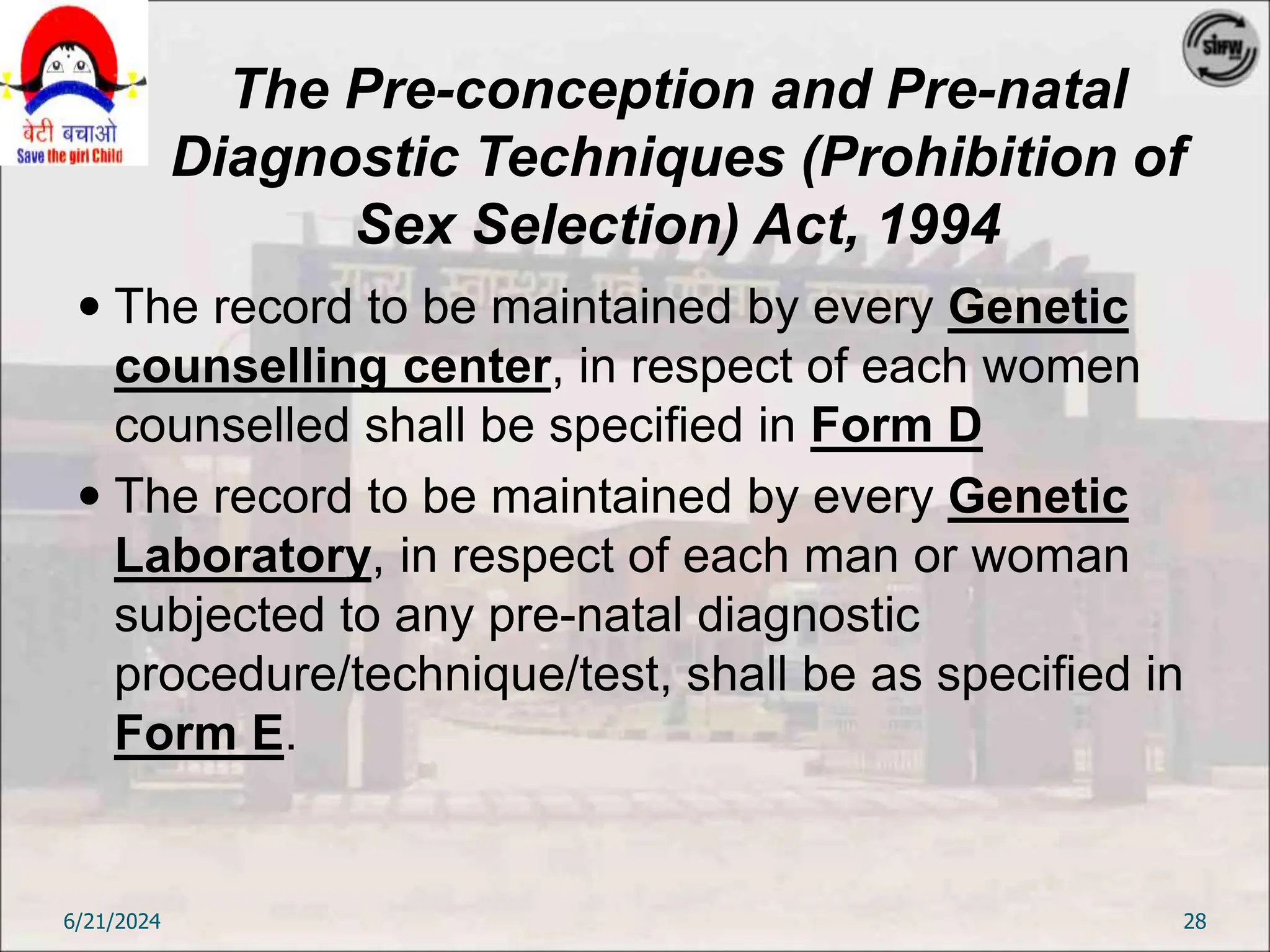 The Pre-conception and Pre-natal
Diagnostic Techniques (Prohibition of
Sex Selection) Act, 1994
 The record to be maintained by every Genetic
counselling center, in respect of each women
counselled shall be specified in Form D
 The record to be maintained by every Genetic
Laboratory, in respect of each man or woman
subjected to any pre-natal diagnostic
procedure/technique/test, shall be as specified in
Form E.
6/21/2024 28
 