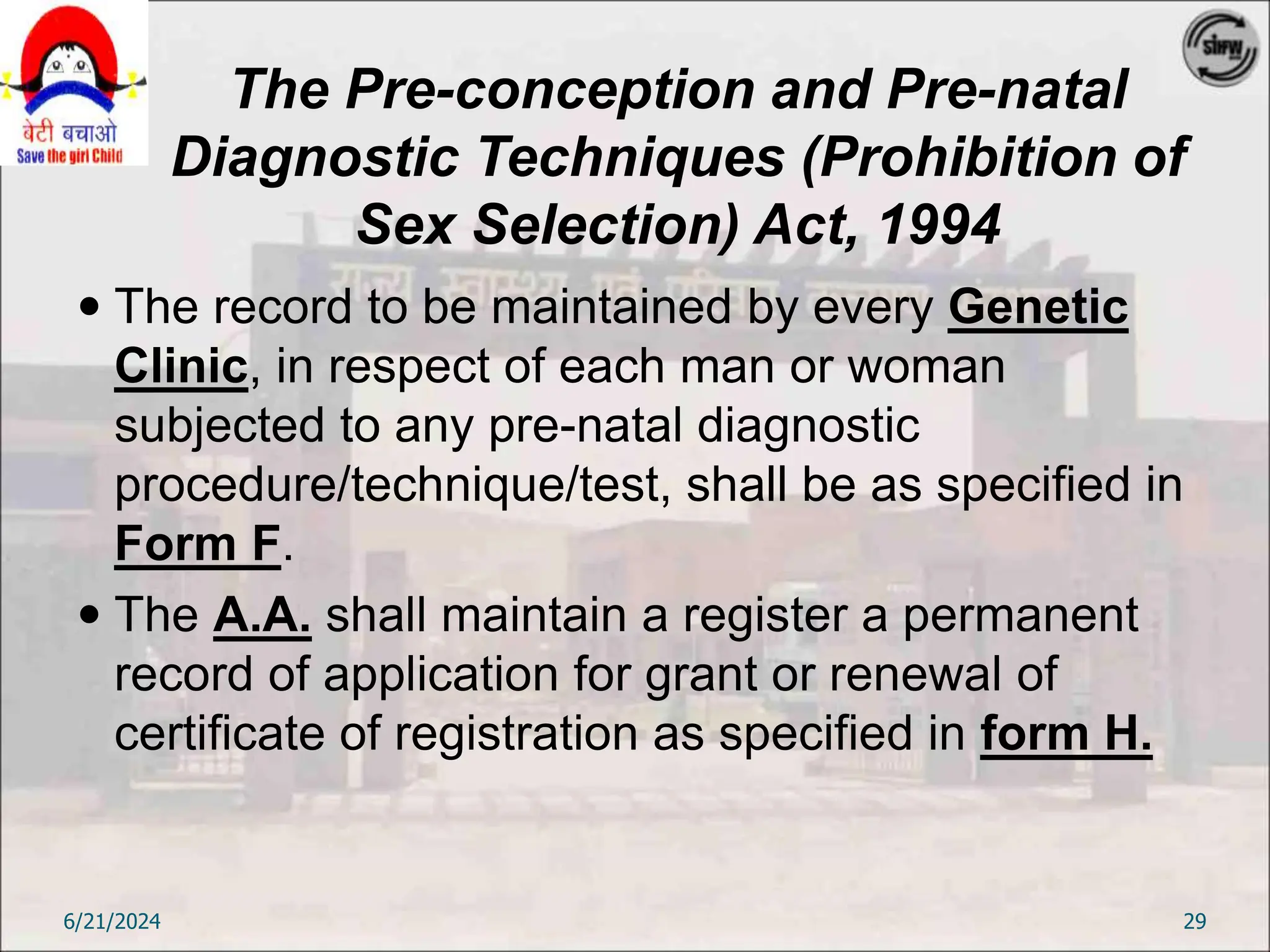 The Pre-conception and Pre-natal
Diagnostic Techniques (Prohibition of
Sex Selection) Act, 1994
 The record to be maintained by every Genetic
Clinic, in respect of each man or woman
subjected to any pre-natal diagnostic
procedure/technique/test, shall be as specified in
Form F.
 The A.A. shall maintain a register a permanent
record of application for grant or renewal of
certificate of registration as specified in form H.
6/21/2024 29
 