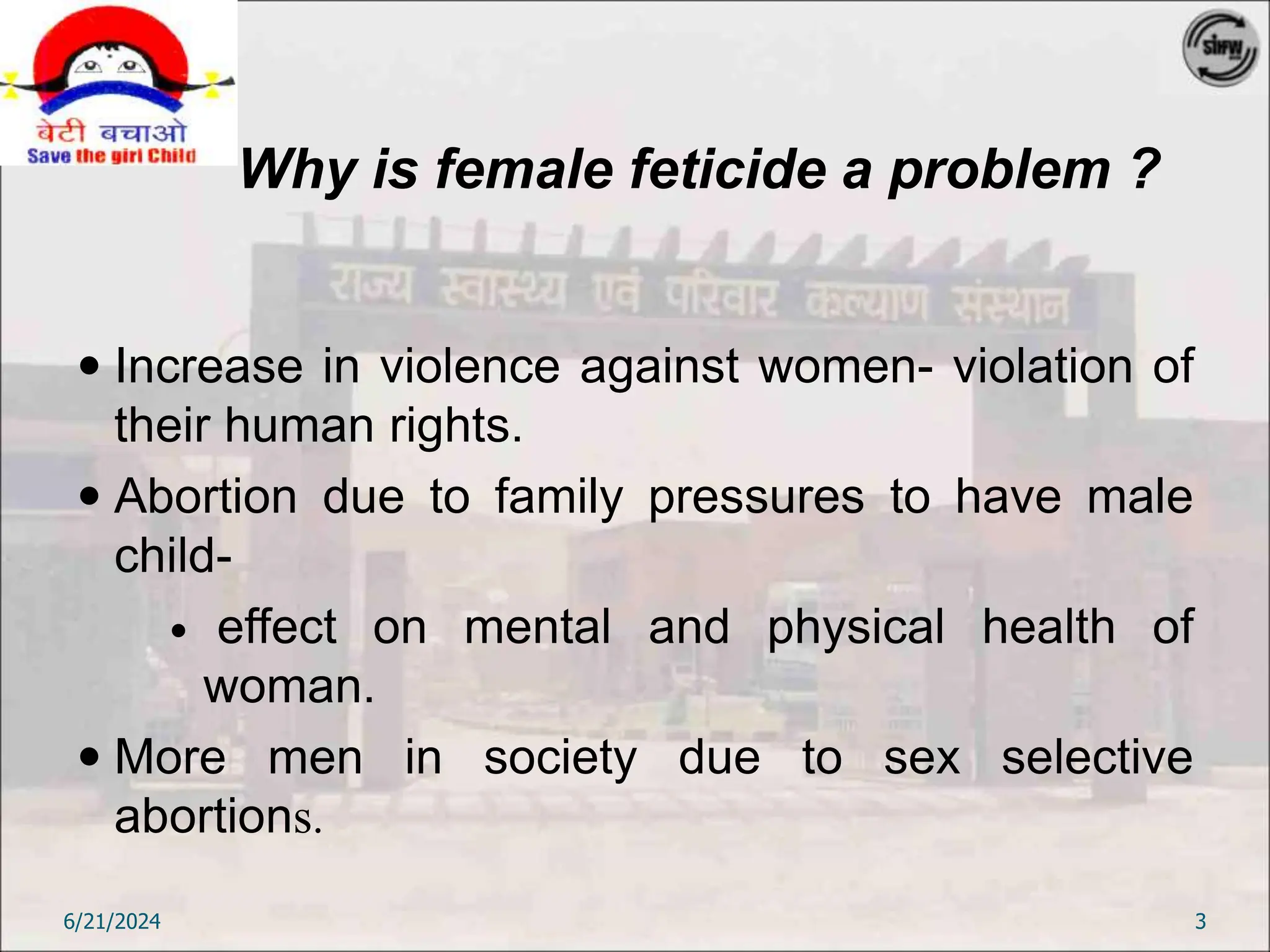 Why is female feticide a problem ?
 Increase in violence against women- violation of
their human rights.
 Abortion due to family pressures to have male
child-
 effect on mental and physical health of
woman.
 More men in society due to sex selective
abortions.
6/21/2024 3
 