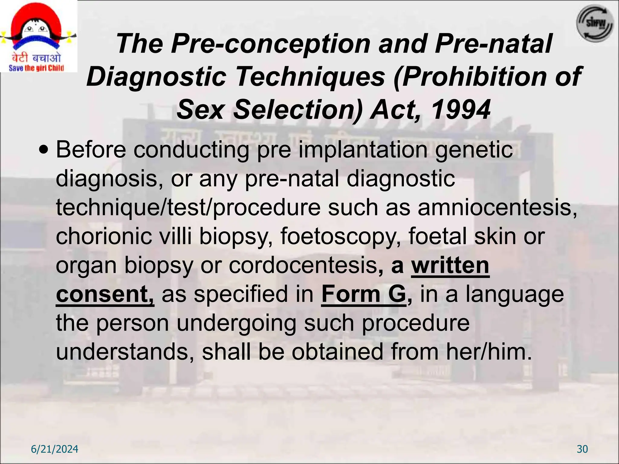 The Pre-conception and Pre-natal
Diagnostic Techniques (Prohibition of
Sex Selection) Act, 1994
 Before conducting pre implantation genetic
diagnosis, or any pre-natal diagnostic
technique/test/procedure such as amniocentesis,
chorionic villi biopsy, foetoscopy, foetal skin or
organ biopsy or cordocentesis, a written
consent, as specified in Form G, in a language
the person undergoing such procedure
understands, shall be obtained from her/him.
6/21/2024 30
 