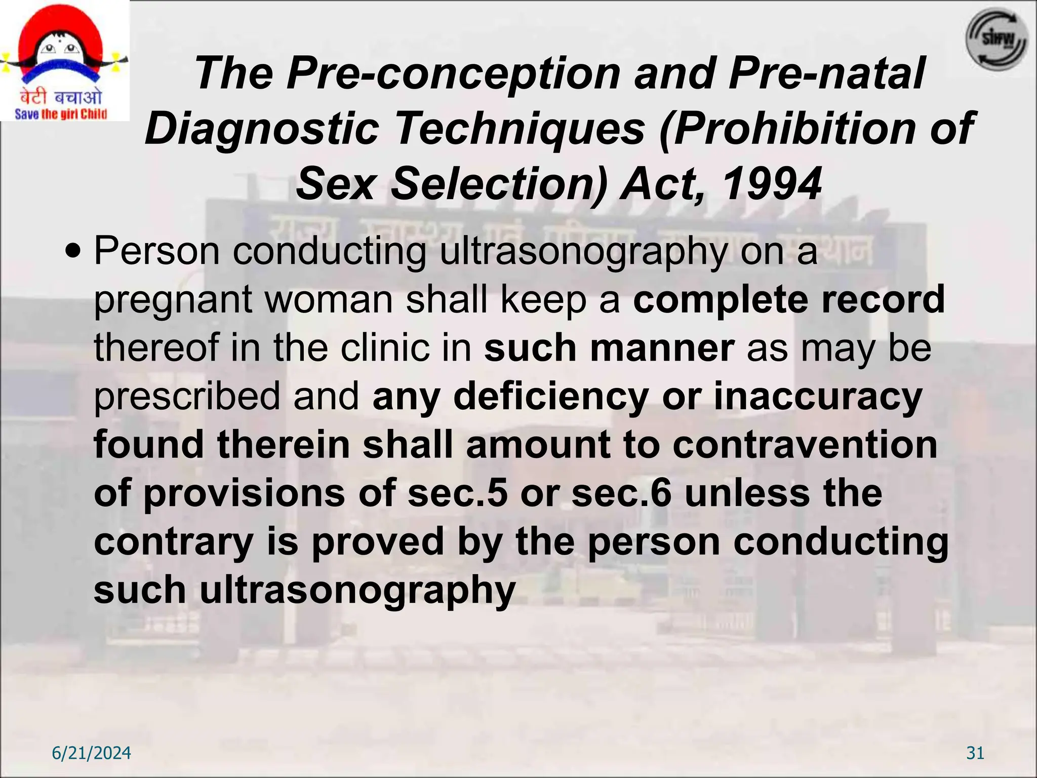The Pre-conception and Pre-natal
Diagnostic Techniques (Prohibition of
Sex Selection) Act, 1994
 Person conducting ultrasonography on a
pregnant woman shall keep a complete record
thereof in the clinic in such manner as may be
prescribed and any deficiency or inaccuracy
found therein shall amount to contravention
of provisions of sec.5 or sec.6 unless the
contrary is proved by the person conducting
such ultrasonography
6/21/2024 31
 