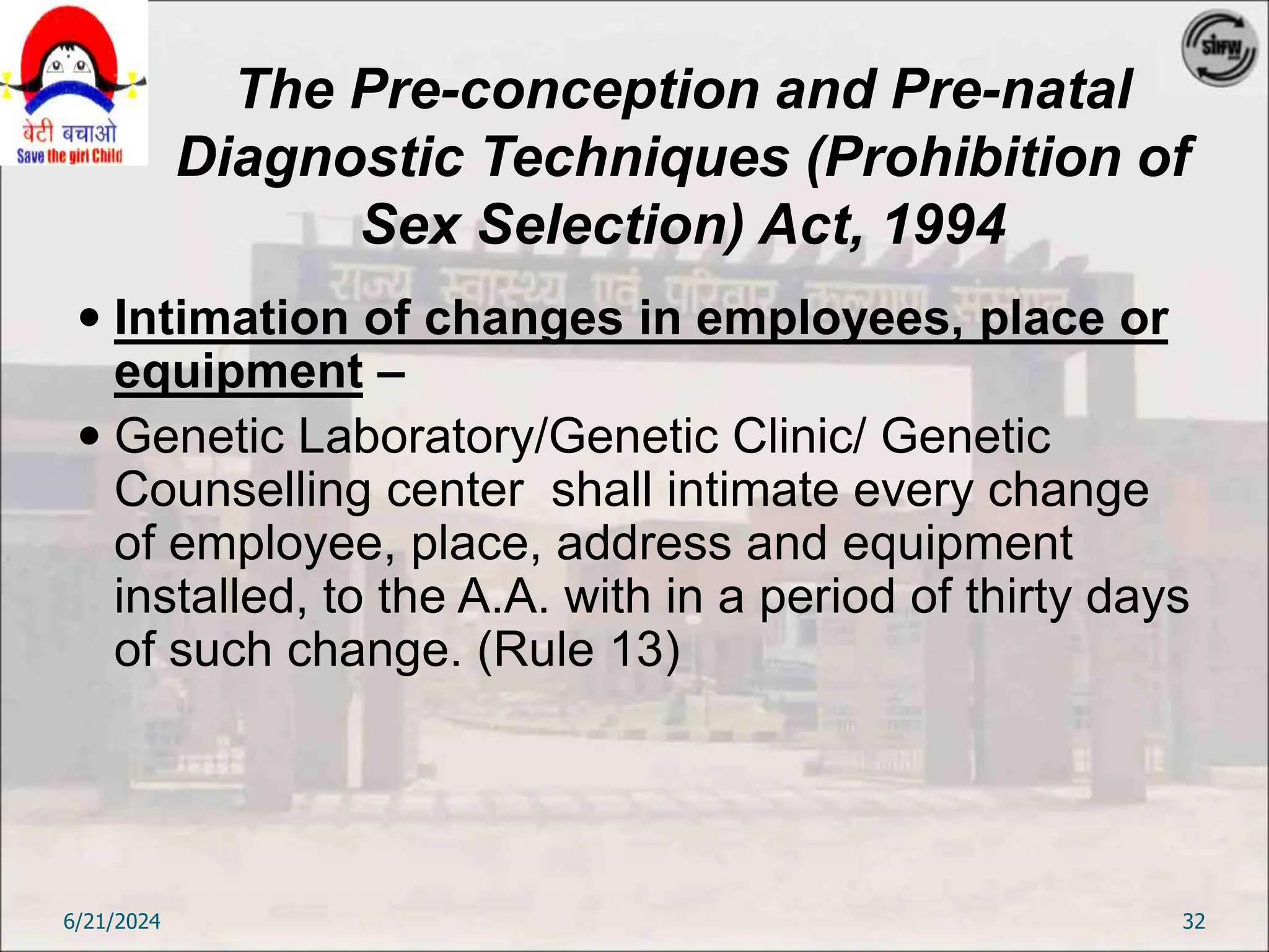The Pre-conception and Pre-natal
Diagnostic Techniques (Prohibition of
Sex Selection) Act, 1994
 Intimation of changes in employees, place or
equipment –
 Genetic Laboratory/Genetic Clinic/ Genetic
Counselling center shall intimate every change
of employee, place, address and equipment
installed, to the A.A. with in a period of thirty days
of such change. (Rule 13)
6/21/2024 32
 