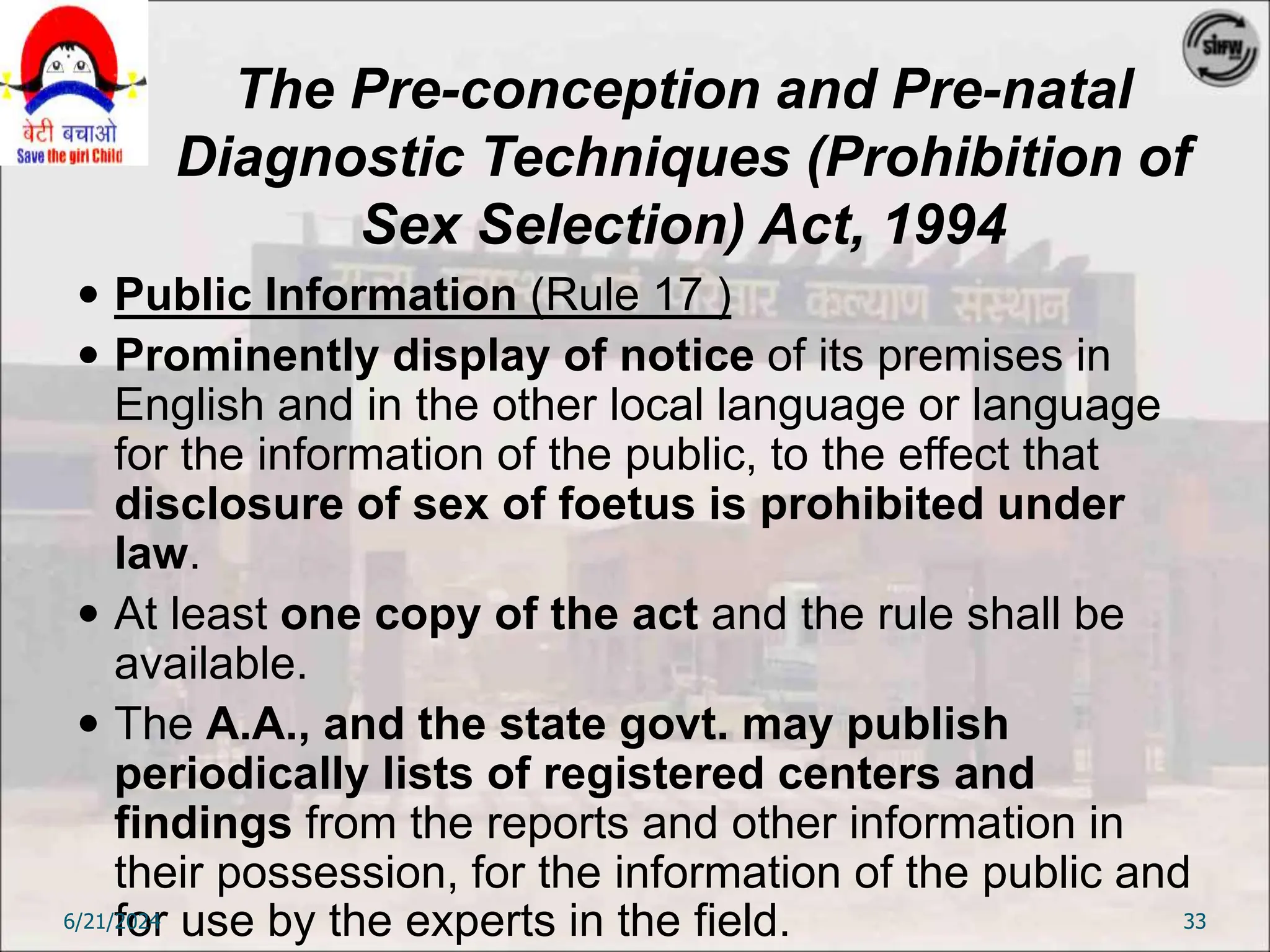 The Pre-conception and Pre-natal
Diagnostic Techniques (Prohibition of
Sex Selection) Act, 1994
 Public Information (Rule 17 )
 Prominently display of notice of its premises in
English and in the other local language or language
for the information of the public, to the effect that
disclosure of sex of foetus is prohibited under
law.
 At least one copy of the act and the rule shall be
available.
 The A.A., and the state govt. may publish
periodically lists of registered centers and
findings from the reports and other information in
their possession, for the information of the public and
for use by the experts in the field.
6/21/2024 33
 