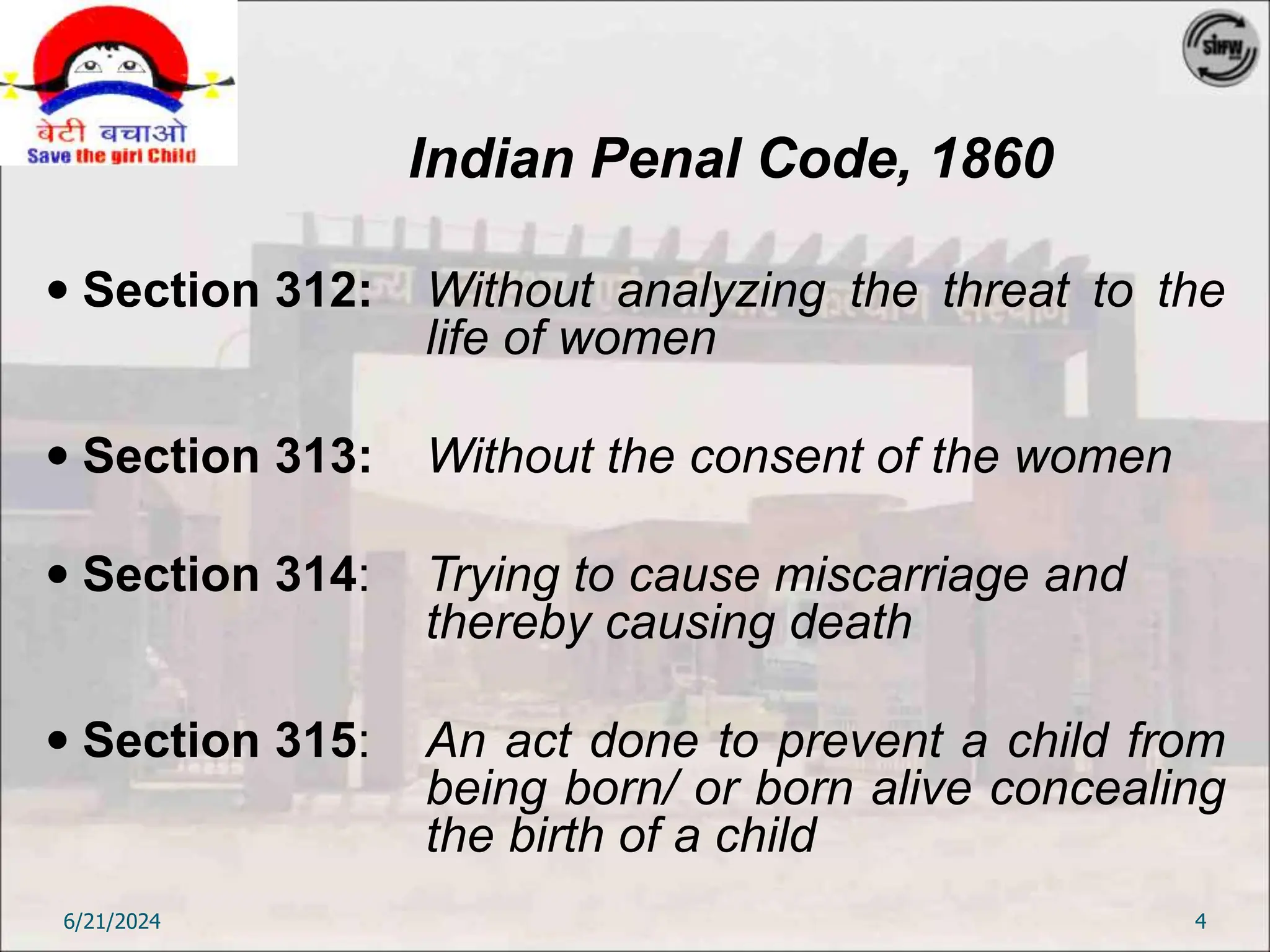 Indian Penal Code, 1860
 Section 312: Without analyzing the threat to the
life of women
 Section 313: Without the consent of the women
 Section 314: Trying to cause miscarriage and
thereby causing death
 Section 315: An act done to prevent a child from
being born/ or born alive concealing
the birth of a child
6/21/2024 4
 