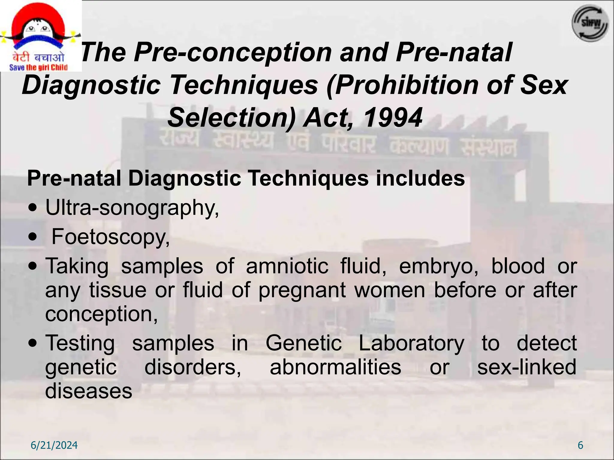 The Pre-conception and Pre-natal
Diagnostic Techniques (Prohibition of Sex
Selection) Act, 1994
Pre-natal Diagnostic Techniques includes
 Ultra-sonography,
 Foetoscopy,
 Taking samples of amniotic fluid, embryo, blood or
any tissue or fluid of pregnant women before or after
conception,
 Testing samples in Genetic Laboratory to detect
genetic disorders, abnormalities or sex-linked
diseases
6/21/2024 6
 