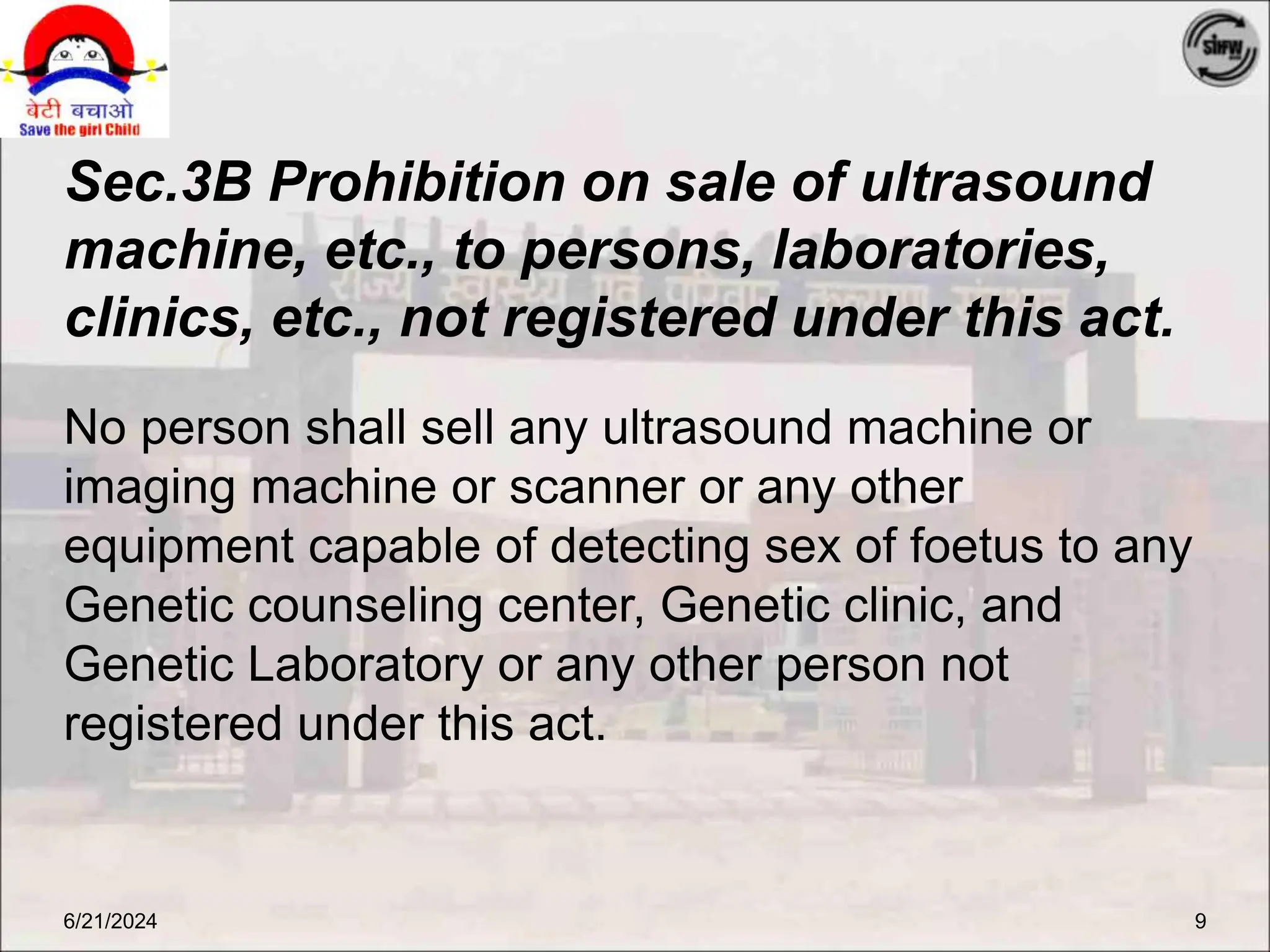Sec.3B Prohibition on sale of ultrasound
machine, etc., to persons, laboratories,
clinics, etc., not registered under this act.
No person shall sell any ultrasound machine or
imaging machine or scanner or any other
equipment capable of detecting sex of foetus to any
Genetic counseling center, Genetic clinic, and
Genetic Laboratory or any other person not
registered under this act.
6/21/2024 9
 