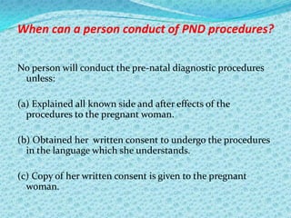 When can a person conduct of PND procedures?
No person will conduct the pre-natal diagnostic procedures
unless:
(a) Explained all known side and after effects of the
procedures to the pregnant woman.
(b) Obtained her written consent to undergo the procedures
in the language which she understands.
(c) Copy of her written consent is given to the pregnant
woman.

 