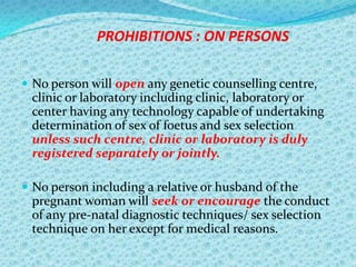 PROHIBITIONS : ON PERSONS
 No person will open any genetic counselling centre,

clinic or laboratory including clinic, laboratory or
center having any technology capable of undertaking
determination of sex of foetus and sex selection
unless such centre, clinic or laboratory is duly
registered separately or jointly.
 No person including a relative or husband of the

pregnant woman will seek or encourage the conduct
of any pre-natal diagnostic techniques/ sex selection
technique on her except for medical reasons.

 