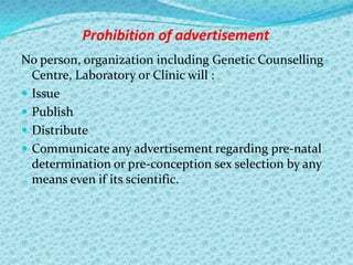 Prohibition of advertisement
No person, organization including Genetic Counselling
Centre, Laboratory or Clinic will :
 Issue
 Publish
 Distribute
 Communicate any advertisement regarding pre-natal
determination or pre-conception sex selection by any
means even if its scientific.

 