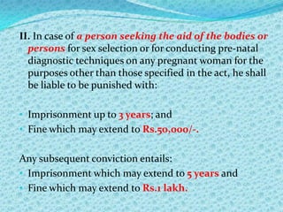 II. In case of a person seeking the aid of the bodies or
persons for sex selection or for conducting pre-natal
diagnostic techniques on any pregnant woman for the
purposes other than those specified in the act, he shall
be liable to be punished with:
• Imprisonment up to 3 years; and
• Fine which may extend to Rs.50,000/-.

Any subsequent conviction entails:
• Imprisonment which may extend to 5 years and
• Fine which may extend to Rs.1 lakh.

 