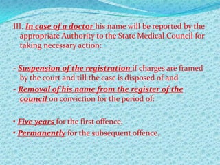 III. In case of a doctor his name will be reported by the
appropriate Authority to the State Medical Council for
taking necessary action:
- Suspension of the registration if charges are framed
by the court and till the case is disposed of and
- Removal of his name from the register of the
council on conviction for the period of:
• Five years for the first offence.
• Permanently for the subsequent offence.

 