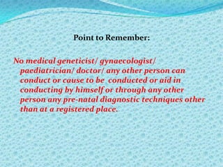 Point to Remember:
No medical geneticist/ gynaecologist/
paediatrician/ doctor/ any other person can
conduct or cause to be conducted or aid in
conducting by himself or through any other
person any pre-natal diagnostic techniques other
than at a registered place.

 