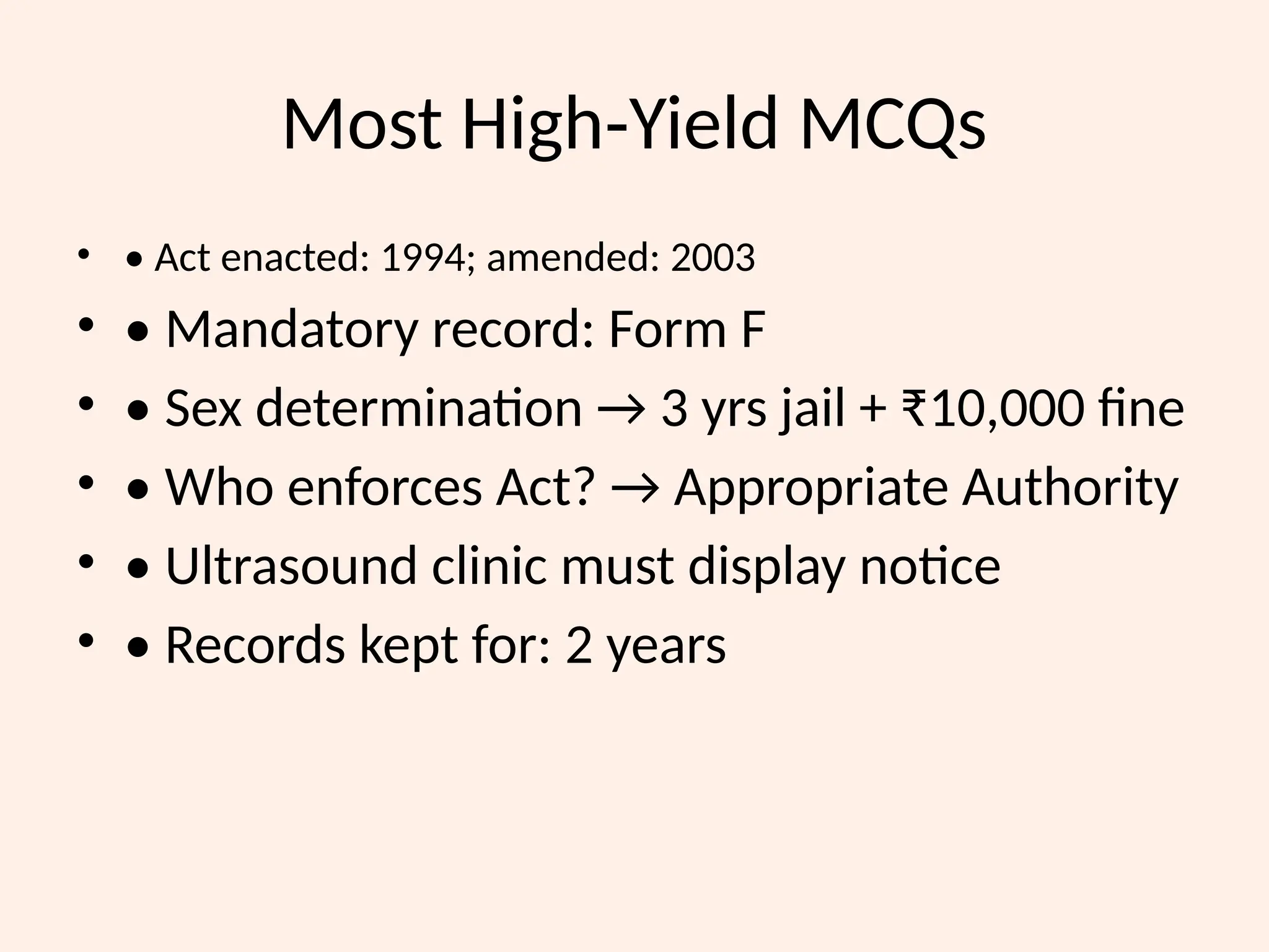 Most High Yield MCQs
‑
• • Act enacted: 1994; amended: 2003
• • Mandatory record: Form F
• • Sex determination → 3 yrs jail + ₹10,000 fine
• • Who enforces Act? → Appropriate Authority
• • Ultrasound clinic must display notice
• • Records kept for: 2 years
 
