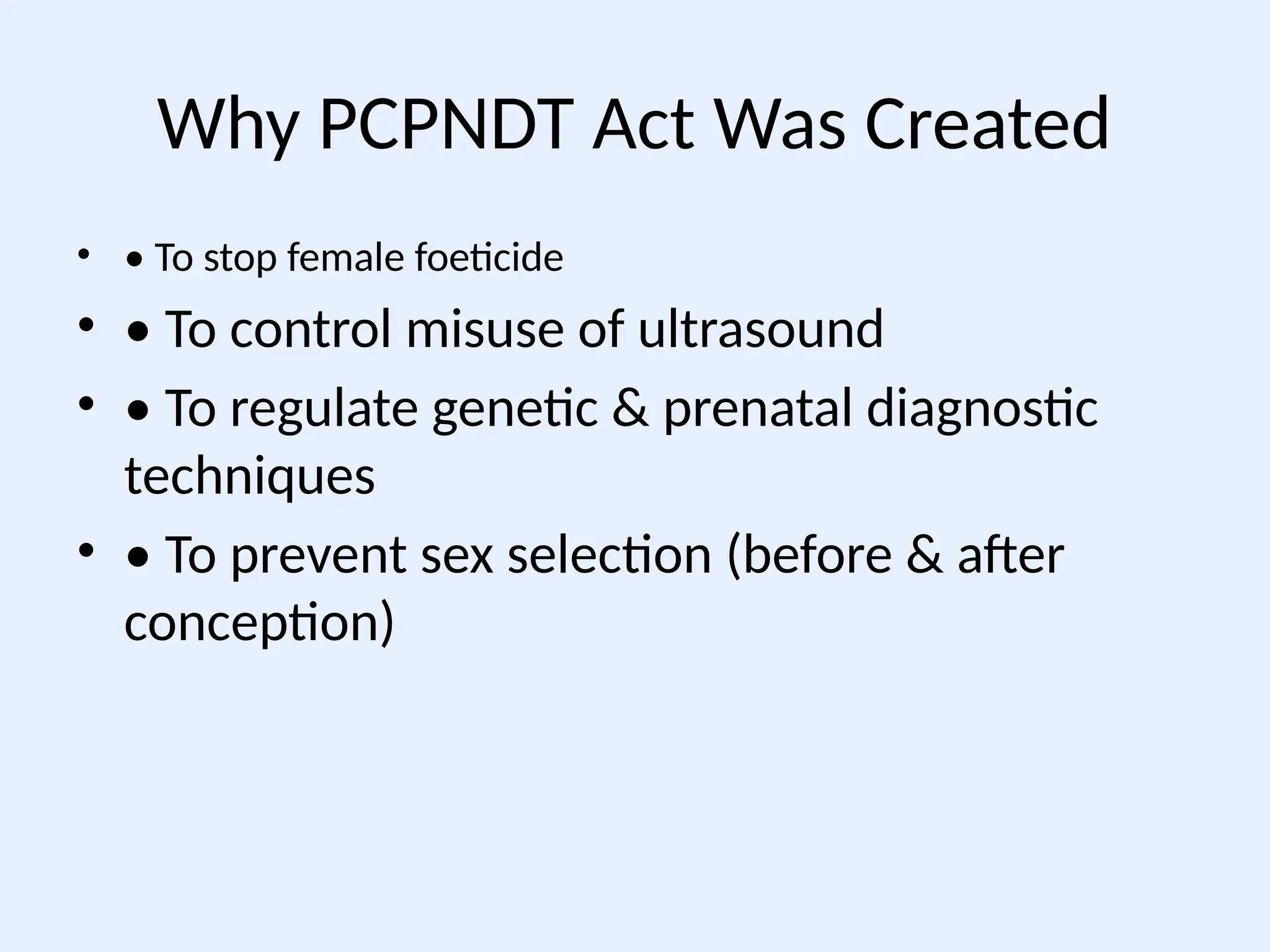 Why PCPNDT Act Was Created
• • To stop female foeticide
• • To control misuse of ultrasound
• • To regulate genetic & prenatal diagnostic
techniques
• • To prevent sex selection (before & after
conception)
 