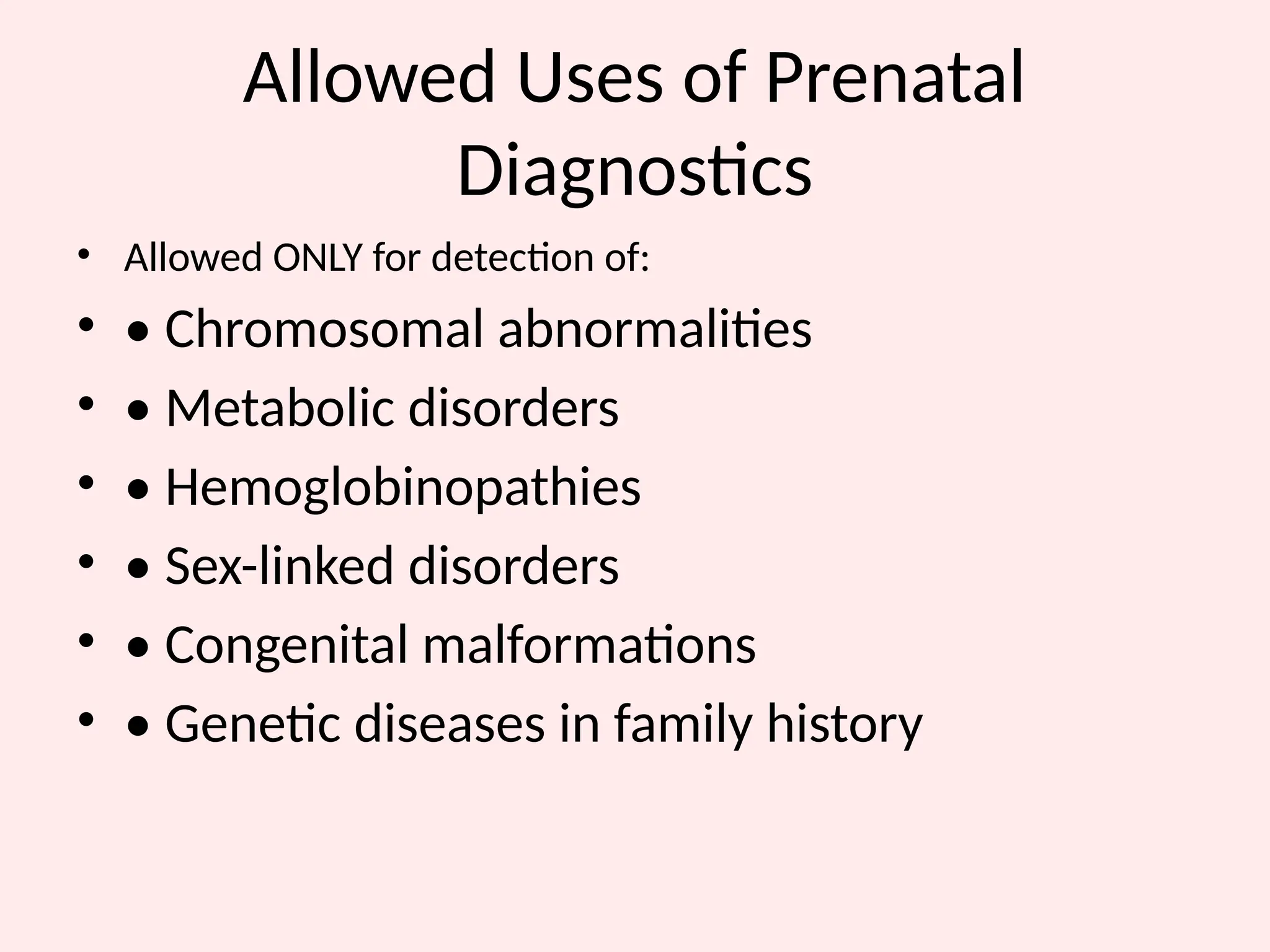 Allowed Uses of Prenatal
Diagnostics
• Allowed ONLY for detection of:
• • Chromosomal abnormalities
• • Metabolic disorders
• • Hemoglobinopathies
• • Sex-linked disorders
• • Congenital malformations
• • Genetic diseases in family history
 