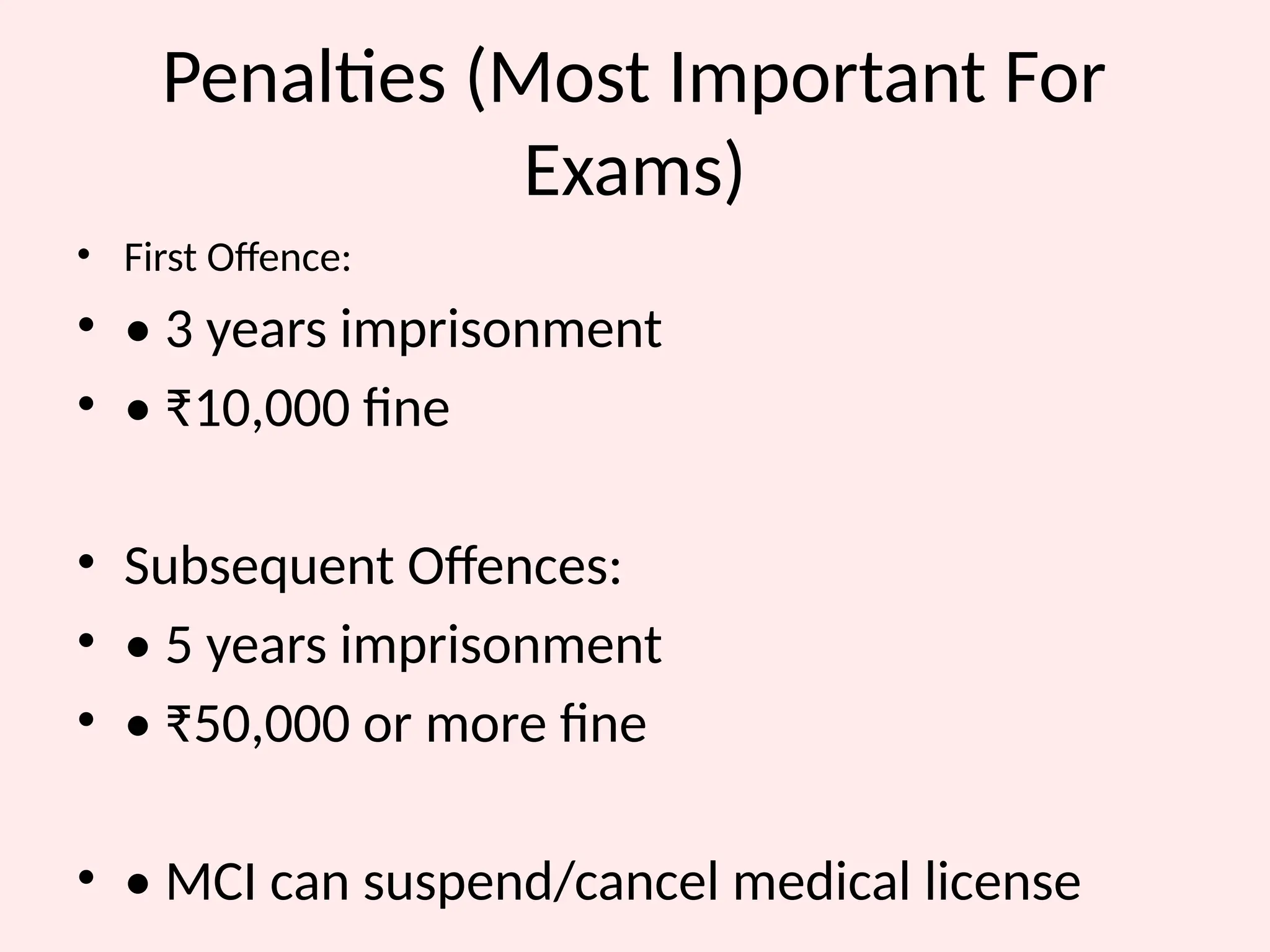 Penalties (Most Important For
Exams)
• First Offence:
• • 3 years imprisonment
• • ₹10,000 fine
• Subsequent Offences:
• • 5 years imprisonment
• • ₹50,000 or more fine
• • MCI can suspend/cancel medical license
 