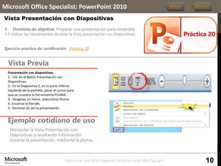 Prácticas de Cierre MOS PowerPoint 2010 │ Microsoft Office Specialist
1. Dominio de objetivo: Preparar una presentación para mostrarla
1.5 Utilizar las Herramientas durante la Vista presentación con Diapositivas.
Ejercicio práctico de certificación: Práctica_20
Vista Previa
Microsoft Office Specialist: PowerPoint 2010
Vista Presentación con Diapositivas
Ejemplo cotidiano de uso
Manipular la Vista Presentación con
Diapositivas y resaltando Información
durante la presentación, mediante la pluma.
Práctica 20
Menú Sección
10
Presentación con diapositivas
1.- Clic en el Botón Presentación con
Diapositivas.
2.- En la Diapositiva 2, en la parte Inferior
Izquierda de la pantalla, pasar el cursor para
que se muestre la herramienta PLUMA.
3.- Desglosa un menú, seleccionar Pluma
4.-Encerrar el Párrafo
5.-Terminar de ver la presentación
 