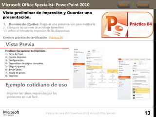 Prácticas de Cierre MOS PowerPoint 2010 │ Microsoft Office Specialist
1. Dominio de objetivo: Preparar una presentación para mostrarla
2. Configurar las opciones de archivo de PowerPoint
1.1 Definir el formato de impresión de las diapositivas
Ejercicio práctico de certificación: Práctica_04
Vista Previa
Microsoft Office Specialist: PowerPoint 2010
Vista preliminar de impresión y Guardar una
presentación.
Ejemplo cotidiano de uso
Imprimir las tareas requeridas por los
profesores es mas fácil.
Práctica 04
Menú Sección
13
Establecer las opciones de impresión.
1.- Ficha Archivo.
2.- Opción Imprimir.
3.- Configuración.
4.- Diapositivas de página completa.
5.- Elegir Esquema.
6.- Botón Color.
7.- Escala de grises.
8.- Imprimir.
 