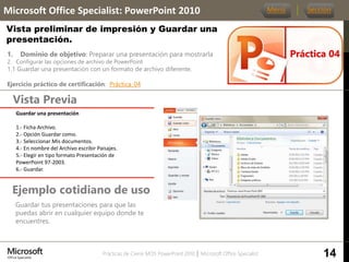 Prácticas de Cierre MOS PowerPoint 2010 │ Microsoft Office Specialist
1. Dominio de objetivo: Preparar una presentación para mostrarla
2. Configurar las opciones de archivo de PowerPoint
1.1 Guardar una presentación con un formato de archivo diferente.
Ejercicio práctico de certificación: Práctica_04
Vista Previa
Microsoft Office Specialist: PowerPoint 2010
Vista preliminar de impresión y Guardar una
presentación.
Ejemplo cotidiano de uso
Guardar tus presentaciones para que las
puedas abrir en cualquier equipo donde te
encuentres.
Práctica 04
Menú Sección
14
Guardar una presentación
1.- Ficha Archivo.
2.- Opción Guardar como.
3.- Seleccionar Mis documentos.
4.- En nombre del Archivo escribir Paisajes.
5.- Elegir en tipo formato Presentación de
PowerPoint 97-2003.
6.- Guardar.
 
