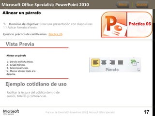 Prácticas de Cierre MOS PowerPoint 2010 │ Microsoft Office Specialist
1. Dominio de objetivo: Crear una presentación con diapositivas
1.1 Aplicar formato al texto
Ejercicio práctico de certificación: Práctica_06
Vista Previa
Microsoft Office Specialist: PowerPoint 2010
Alinear un párrafo
Ejemplo cotidiano de uso
Facilitar la lectura del público dentro de
cursos, talleres y conferencias.
Práctica 06
Menú Sección
17
Alinear un párrafo.
1.- Dar clic en ficha Inicio.
2.- Grupo Párrafo.
3.- Seleccionar texto.
5.- Marcar alinear texto a la
derecha.
 