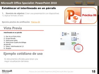 Prácticas de Cierre MOS PowerPoint 2010 │ Microsoft Office Specialist
1. Dominio de objetivo: Crear una presentación con diapositivas
1.2 Aplicar formato al texto
Ejercicio práctico de certificación: Práctica_06
Vista Previa
Microsoft Office Specialist: PowerPoint 2010
Establecer el interlineado en un párrafo
Ejemplo cotidiano de uso
En documentos oficiales para tener una
mejor visualización del texto.
Práctica 06
Menú Sección
18
Interlineado en un párrafo.
1.- Dar clic en ficha Inicio.
2.- Grupo Párrafo.
3.- Seleccionar texto.
4.- Seleccionar Cuadro de diálogo
de párrafo
5.- Selecc. Interlineado de 1,5
6.- Aceptar
 