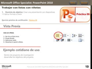 Prácticas de Cierre MOS PowerPoint 2010 │ Microsoft Office Specialist
1. Dominio de objetivo: Crear una presentación con diapositivas
1.3 Aplicar formato al texto
Ejercicio práctico de certificación: Práctica_06
Vista Previa
Microsoft Office Specialist: PowerPoint 2010
Trabajar con listas con viñetas
Ejemplo cotidiano de uso
Dentro de proyectos de investigación
desarrollar los objetivos del proyecto.
Práctica 06
Menú Sección
19
Lista con viñetas.
1.- Dar clic en ficha Inicio.
2.- Grupo Párrafo.
3.- Seleccionar texto.
4.- Desactivar la opción viñetas.
 