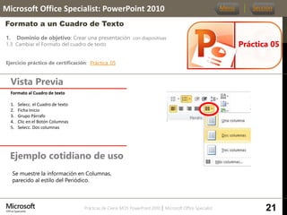 Prácticas de Cierre MOS PowerPoint 2010 │ Microsoft Office Specialist
1. Dominio de objetivo: Crear una presentación con diapositivas
1.3 Cambiar el Formato del cuadro de texto
Ejercicio práctico de certificación: Práctica_05
Vista Previa
Microsoft Office Specialist: PowerPoint 2010
Formato a un Cuadro de Texto
Ejemplo cotidiano de uso
Práctica 05
Menú Sección
21
Formato al Cuadro de texto
1. Selecc. el Cuadro de texto
2. Ficha Inicio
3. Grupo Párrafo
4. Clic en el Botón Columnas
5. Selecc. Dos columnas
Se muestre la información en Columnas,
parecido al estilo del Periódico.
 