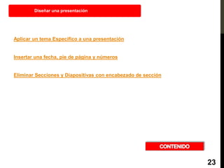 Aplicar un tema Específico a una presentación
Insertar una fecha, pie de página y números
Eliminar Secciones y Diapositivas con encabezado de sección
Diseñar una presentación
23
 