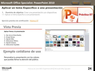Prácticas de Cierre MOS PowerPoint 2010 │ Microsoft Office Specialist
1. Dominio de objetivo: Crear una presentación con diapositivas
1.1 Aplicar un tema específico a una presentación.
Ejercicio práctico de certificación: Práctica_07
Vista Previa
Microsoft Office Specialist: PowerPoint 2010
Aplicar un tema Específico a una presentación
Ejemplo cotidiano de uso
Práctica 07
Menú Sección
24
Personaliza tu presentación con los colores
que puedas llamar la atención del público.
Aplicar Temas a la presentación.
1.- Dar clic en ficha Diseño.
2.- Grupo Temas.
3.- Opción Más.
4.- Seleccionar Metro.
5.- Opción Colores.
6.- Seleccionar Equidad.
 