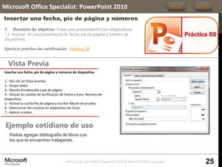 Prácticas de Cierre MOS PowerPoint 2010 │ Microsoft Office Specialist
1. Dominio de objetivo: Crear una presentación con diapositivas
1.2 Insertar en una presentación la fecha, pie de página y número de
dispositivas.
Ejercicio práctico de certificación: Práctica_08
Vista Previa
Microsoft Office Specialist: PowerPoint 2010
Insertar una fecha, pie de página y números
Ejemplo cotidiano de uso
Práctica 08
Menú Sección
25
Podrás agregar bibliografía de libros con
los que te encuentres trabajando.
Insertar una fecha, pie de página y números de diapositiva
1.- Dar clic en ficha Insertar.
2.- Grupo texto.
3.- Opción Encabezado y pie de página
4.- Activar las casillas de verificación de Fecha y hora, Número de
diapositiva.
5.- Activar la casilla Pie de página y escribir Álbum de prueba.
6.- Seleccionar No mostrar en diapositiva de título.
7.- Aplicar a todas.
 