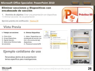 Prácticas de Cierre MOS PowerPoint 2010 │ Microsoft Office Specialist
1. Dominio de objetivo: Crear una presentación con diapositivas
1.3 Eliminar secciones de una presentación
Ejercicio práctico de certificación: Práctica_09
Vista Previa
Microsoft Office Specialist: PowerPoint 2010
Eliminar secciones y Diapositivas con
encabezado de sección
Ejemplo cotidiano de uso
Práctica 09
Menú Sección
26
Personalizas dentro de la presentación
temas específicos para investigaciones
I.- Trabajar con secciones.
1.- Ficha Inicio.
2.- Grupo Diapositivas.
3.- Opción Sección.
4.- Seleccionar Eliminar todas
las secciones.
II.- Eliminar Diapositivas.
1.- Selecc. Diapositivas con
encabezado de sección con
Ctrl + Clic encima de la(s)
diapositivas.
2.- Presionar la tecla SUPR
 