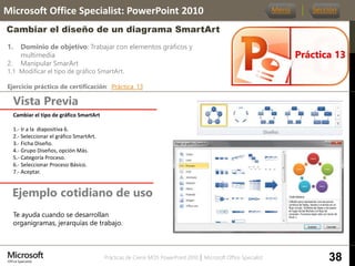 Prácticas de Cierre MOS PowerPoint 2010 │ Microsoft Office Specialist
1. Dominio de objetivo: Trabajar con elementos gráficos y
multimedia
2. Manipular SmarArt
1.1 Modificar el tipo de gráfico SmartArt.
Ejercicio práctico de certificación: Práctica_13
Vista Previa
Microsoft Office Specialist: PowerPoint 2010
Cambiar el diseño de un diagrama SmartArt
Ejemplo cotidiano de uso
Práctica 13
Menú Sección
38
Te ayuda cuando se desarrollan
organigramas, jerarquías de trabajo.
Cambiar el tipo de gráfico SmartArt
1.- Ir a la diapositiva 6.
2.- Seleccionar el gráfico SmartArt.
3.- Ficha Diseño.
4.- Grupo Diseños, opción Más.
5.- Categoría Proceso.
6.- Seleccionar Proceso Básico.
7.- Aceptar.
 