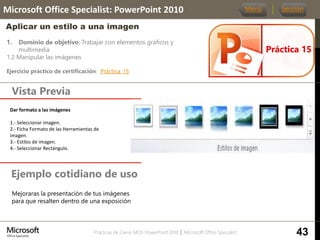 Prácticas de Cierre MOS PowerPoint 2010 │ Microsoft Office Specialist
1. Dominio de objetivo: Trabajar con elementos gráficos y
multimedia
1.2 Manipular las imágenes
Ejercicio práctico de certificación: Práctica_15
Vista Previa
Microsoft Office Specialist: PowerPoint 2010
Aplicar un estilo a una imagen
Ejemplo cotidiano de uso
Práctica 15
Menú Sección
43
Mejoraras la presentación de tus imágenes
para que resalten dentro de una exposición
Dar formato a las imágenes.
1.- Seleccionar imagen.
2.- Ficha Formato de las Herramientas de
imagen.
3.- Estilos de imagen.
4.- Seleccionar Rectángulo.
 