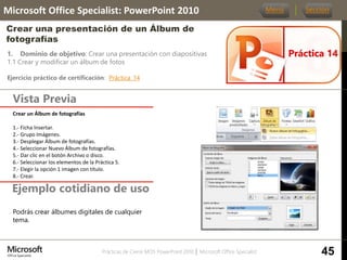 Prácticas de Cierre MOS PowerPoint 2010 │ Microsoft Office Specialist
1. Dominio de objetivo: Crear una presentación con diapositivas
1.1 Crear y modificar un álbum de fotos
Ejercicio práctico de certificación: Práctica_14
Vista Previa
Microsoft Office Specialist: PowerPoint 2010
Crear una presentación de un Álbum de
fotografías
Ejemplo cotidiano de uso
Práctica 14
Menú Sección
45
Podrás crear álbumes digitales de cualquier
tema.
Crear un Álbum de fotografías.
1.- Ficha Insertar.
2.- Grupo Imágenes.
3.- Desplegar Álbum de fotografías.
4.- Seleccionar Nuevo Álbum de fotografías.
5.- Dar clic en el botón Archivo o disco.
6.- Seleccionar los elementos de la Práctica 5.
7.- Elegir la opción 1 imagen con título.
8.- Crear.
 